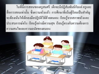 ในที่นี้การสอนของครูสมศรี เด็กจะมีปฏิสัมพันธ์กับแค่ ครูและ
สื่อการสอนเท่านั้น ซึ่งความจริงแล้ว การศึกษาที่เน้นผู้เรียนเป็นสาคัญ
จะต้องเน้นให้เด็กลงมือปฏิบัติได้ด้วยตนเอง เรียนรู้จากสภาพจริงและ
ประสบการณ์จริง เรียนรู้อย่างมีความสุข เรียนรู้ตรงกับความต้องการ
ความสนใจและความถนัดของตนเอง
 