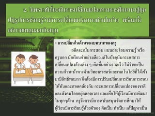 2. วิเคราะห์เกี่ยวกับการเปลี่ยนแปลงทางการศึกษามาสู่ยุค
ปฏิรูปการเรียนรู้ว่ามีการเปลี่ยนแปลงทางด้านใดบ้าง พร้อมทั้ง
อธิบายเหตุผลสนับสนุน
- การเปลี่ยนในด้านของบทบาทของครู
อดีตจะเน้นการสอน แบบถ่ายโอนความรู้ หรือ
ครูบอก นักเรียนจาอย่างเดียวแต่ในปัจจุบันกระแสการ
เปลี่ยนแปลงด้านต่าง ๆ เกิดขึ้นอย่างรวดเร็ว ไม่ว่าจะเป็น
ความก้าวหน้าทางด้านวิทยาศาสตร์และเทคโนโลยีที่ได้เข้า
มามีอิทธิพลมาก จึงต้องมีการปรับเปลี่ยนการเรียนการสอน
ให้ทันและสอดคล้องกับ กระแสการเปลี่ยนแปลงของชาติ
และสังคมโลกอยู่ตลอดเวลา และเพื่อให้ผู้เรียนมีการพัฒนา
ในทุกๆด้าน ครูจึงควรมีการสนับสนุนจัดการศึกษาให้
ผู้เรียนมีการเรียนรู้ด้วยตัวเอง คิดเป็น ทาเป็น แก้ปัญหาเป็น
 