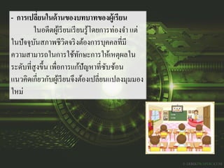 - การเปลี่ยนในด้านของบทบาทของผู้เรียน
ในอดีตผู้เรียนเรียนรู้โดยการท่องจา แต่
ในปัจจุบันสภาพชีวิตจริงต้องการบุคคลที่มี
ความสามารถในการใช้ทักษะการให้เหตุผลใน
ระดับที่สูงขึ้น เพื่อการแก้ปัญหาที่ซับซ้อน
แนวคิดเกี่ยวกับผู้เรียนจึงต้องเปลี่ยนแปลงมุมมอง
ใหม่
 
