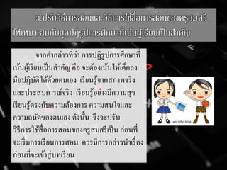 3.ปรับวิธีการสอนและวิธีการใช้สื่อการสอนของครูสมศรี
ให้เหมาะสมกับยุคปฏิรูปการศึกษาที่เน้นผู้เรียนเป็นสาคัญ
จากคากล่าวที่ว่า การปฏิรูปการศึกษาที่
เน้นผู้เรียนเป็นสาคัญ คือ จะต้องเน้นให้เด็กลง
มือปฏิบัติได้ด้วยตนเอง เรียนรู้จากสภาพจริง
และประสบการณ์จริง เรียนรู้อย่างมีความสุข
เรียนรู้ตรงกับความต้องการ ความสนใจและ
ความถนัดของตนเอง ดังนั้น จึงจะปรับ
วิธีการใช้สื่อการสอนของครูสมศรีเป็น ก่อนที่
จะเริ่มการเรียนการสอน ควรมีการกล่าวนาเรื่อง
ก่อนที่จะเข้าสู่บทเรียน
 