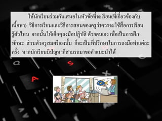 ให้นักเรียนร่วมกันเสนอในหัวข้อที่จะเรียน(ที่เกี่ยวข้องกับ
เนื้อหา) วิธีการเรียนและวิธีการสอนของครูว่าควรจะใช้สื่อการเรียน
รู้ตัวไหน จากนั้นให้เด็กๆลงมือปฏิบัติ ด้วยตนเอง เพื่อเป็นการฝึก
ทักษะ ส่วนตัวครูสมศรีเองนั้น ก็จะเป็นที่ปรึกษาในการลงมือทาแต่ละ
ครั้ง หากนักเรียนมีปัญหาก็สามรถมาขอคาแนะนาได้
 