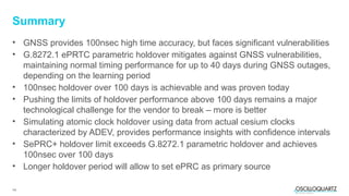 14
• GNSS provides 100nsec high time accuracy, but faces significant vulnerabilities
• G.8272.1 ePRTC parametric holdover mitigates against GNSS vulnerabilities,
maintaining normal timing performance for up to 40 days during GNSS outages,
depending on the learning period
• 100nsec holdover over 100 days is achievable and was proven today
• Pushing the limits of holdover performance above 100 days remains a major
technological challenge for the vendor to break – more is better
• Simulating atomic clock holdover using data from actual cesium clocks
characterized by ADEV, provides performance insights with confidence intervals
• SePRC+ holdover limit exceeds G.8272.1 parametric holdover and achieves
100nsec over 100 days
• Longer holdover period will allow to set ePRC as primary source
Summary
 