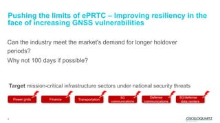 8
Can the industry meet the market's demand for longer holdover
periods?
Why not 100 days if possible?
Pushing the limits of ePRTC – Improving resiliency in the
face of increasing GNSS vulnerabilities
Target mission-critical infrastructure sectors under national security threats
Power grids Finance Transportation
5G
communications
Defense
communications
5G/defense
data centers
 