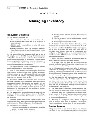 164 CHAPTER 12 MANAGING INVENTORY
C H A P T E R
Managing Inventory
DISCUSSION QUESTIONS
1. The four types of inventory are:
 Raw material—items that are to be converted into product
 Work­in­process (WIP)—items that are in the process of
being converted
 Finished goods—completed items for which title has not
been transferred
 MRO—(maintenance,   repair,   and   operating   supplies)—
items that are necessary to keep the transformation process
going
2. The advent of low­cost computing should not be seen as
obviating the need for the ABC inventory classification scheme.
Although the cost of computing has decreased considerably, the
cost of  data acquisition  has not decreased in a similar fashion.
Business organizations still have many items for which the cost of
data   acquisition   for   a   “perpetual”   inventory   system   is   still
considerably higher than the cost of the item.
3. The purpose of the ABC system is to identify those items that
require more attention due to cost or volume.
4. Types of costs—holding cost: cost of capital invested and
space required; shortage cost: the cost of lost sales or customers
who never return; the cost of lost good will;  ordering cost: the
costs associated with ordering, transporting, and receiving the
items; unit cost: the actual cost of the item.
5. Assumptions of EOQ model: demand is known and constant
over time; lead time is known and constant; receipt of inventory is
instantaneous;   quantity   discounts   are   not   possible;   the   only
variable costs are the costs of placing an order or setting up
production and the cost of holding or storing inventory over time
and if orders are placed at the right time, stockouts or shortages
can be completely avoided.
6. The EOQ increases as demand increases or as the setup cost
increases; it decreases as the holding cost increases. The changes
in the EOQ are proportional to the square root of the changes in
the parameters.
7. Price times quantity is not variable in the EOQ model, but is
in the discount model. When quality discounts are available, the
unit purchase price of the item depends on the order quantity.
8. Advantages of cycle counting:
1. Eliminating the shutdown and interruption of production 
necessary for annual physical inventories
2. Eliminating annual inventory adjustments 
3. Providing   trained   personnel   to   audit   the   accuracy   of 
inventory
4. Allowing the cause of errors to be identified and remedial 
action to be taken
5. Maintaining accurate inventory records 
9.    A   decrease   in   setup   time   decreases   the   cost   per   order,
encourages more and smaller orders, and thus decreases the EOQ.
10. Discount points below the EOQ have higher inventory costs,
and the prices are no lower than at the EOQ. Points above the
EOQ have higher inventory costs than the corresponding price
break point or EOQ at prices that are no lower than either of the
price breaks or the EOQ. (It depends on whether there exists a
discount point above the EOQ.)
11. Service level refers to the percent of customers to whom the
product or service is delivered when and as promised.
12. If   the   same   costs   hold,   more   will   be   ordered   using   an
economic production quantity, because the average inventory is
less than the corresponding EOQ system.
13. In a fixed­quantity inventory system, when the quantity on
hand reaches the reorder point, an order is placed for the specified
quantity. In a fixed­period inventory system, an order is placed at
the end of the period. The quantity ordered is that needed to bring
on­hand inventory up to a specified level.
14. The EOQ model gives quite good results under inexact inputs;
a 10% error in actual demand alters the EOQ by less than 5%.
15. Safety stock is inventory beyond average demand during
lead time, held to control the level of shortages when demand
and/or lead time are not constant; inventory carried to assure that
the desired service level is reached.
16. The reorder point is a function of: demand per unit of time,
lead time, customer service level, and standard deviation of demand.
17. Most retail stores have a computerized cash register (point­
of­sale) system. At the time of purchase, the computer system
simultaneously rings up the bill and reduces the inventory level in
its records for the products sold.
18. Advantage of a fixed period system: There is no physical
count   of   inventory   when   items   are   withdrawn.   Disadvantage:
There is a possibility of stockout during the time between orders.
ETHICAL DILEMMA
Setting service levels to meet inventory demand is a manager’s
job. Setting an 85% service level for whole blood is an important
 