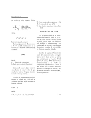 Cosecha de cafè con aire.....
Rev.Fac.Nal.Agr.Medellín.Vol.53, No.2. p.1043-1057.2000 1057
un círculo de radio conocido (Marks,
1995).
La ecuación para la esfera es:
Derivando parcialmente Z con respecto
a X y Y en [2]; reemplazando en la
ecuación [1] e integrando con respecto a Y
se obtiene:
Donde;
a: Radio de la ventosa (mm)
R: Radio característico del fruto (mm)
Utilizando la ecuación [3], se calculó el
área efectiva de contacto sobre la que
actuaba la ventosa (A) para diferentes
radios de ventosa y del fruto.
La fuerza de desprendimiento del fruto
maduro se calculó para cada tipo de
ventosa y para cada ángulo utilizando la
siguiente expresión:
Fd = Pv * A
Donde:
Fd:Fuerza media de desprendimiento (N)
Pv:Presión media de vacío (kPa)
A: Area efectiva de contacto ventosa-fruto
(m
2
)
RESULTADOS Y DISCUSIÓN
Para la variable proporción de agarre,
los resultados obtenidos fueron del 100 %,
para las cuatro ventosas y los tres ángulos
probados, es decir, que el fruto maduro de
café se adhiere en cualquier ángulo y con
cualquiera de las ventosas exploradas para
las presiones promedias de vacío medidas
en el sistema neumático utilizado.
El análisis de varianza al 5% no mostró
efecto de la interacción ventosa por ángulo
pero si mostró efecto del tipo de ventosa
por separado para las variables PVAC
(presión de vacío) y PDES (proporción de
desprendimiento) y la prueba de
comparación de promedios de Duncan al
5%, mostró que la ventosa Multifuelle
presentó la máxima presión de vacío y una
proporción de desprendi-miento del 100%,
resultado promisorio
A=
s
 1+






z
x
2+






z
y
2dxdy
X2
+Y2
+Z2
=R2
¡Error!
 
