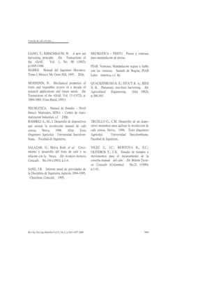 Cosecha de cafè con aire.....
Rev.Fac.Nal.Agr.Medellín.Vol.53, No.2. p.1043-1057.2000 1063
LIANG, T.; KIRSCHBAUM, W. A new nut
harvesting principle. En: Transactions of
the ASAE. Vol. 1, No. 80 (1982);
p.1495-1498.
MARKS. Manual del Ingeniero Mecánico.
Tomo I. México: Mc Graw Hill, 1995. 203p.
MOHSENIN, N. Mechanical properties of
fruits and vegetables review of a decade of
research applications and future needs. En:
Transactions of the ASAE. Vol. 15 (1972), p.
1064-1069. (Guía Rural, 1991):
NEUMATICA. Manual de Estudio – Nivel
Básico. Manizales, SENA – Centro de Auto-
matización Industrial, s.f. 230p.
NEUMATICA - FESTO. Pinzas y ventosas
para manipulación de piezas.
PIAB. Ventosas; Manipulación segura y fiable
con las ventosas. Santafé de Bogotá, PIAB
Latin America, s.f. 4p.
QUACKENBUSH H. E.; STOUT B. A.; RIES
S. K. Pneumatic tree-fruit harvesting. En:
Agricultural Engineering. (July 1962);
p.388-393.
RAMÍREZ A., M., I. Desarrollo de dispositivos
que asistan la recolección manual de café
cereza. Neiva, 1998. 101p. Tesis
(Ingeniero Agrícola). Universidad Surcolom-
biana. Facultad de Ingeniería.
SALAZAR, G.; Melva Ruth et al. Creci-
miento y desarrollo del fruto de café y su
relación con la broca. En: Avances técnicos
Cenicafé. No.194 (1993); p.1-4.
SANZ, J.R. Informe anual de actividades de
la Disciplina de Ingeniería Agrícola 1994-1995.
Chinchiná: Cenicafé, 1995.
TRUJILLO G., C.M. Desarrollo de un dispo-
sitivo neumático para agilizar la recolección de
café cereza. Neiva, 1998. Tesis (Ingeniero
Agrícola). Universidad Surcolombiana.
Facultad de Ingeniería.
VÉLEZ Z., J.C.; MONTOYA R., E.C.;
OLIVEROS T., C.E. Estudio de tiempos y
movimientos para el mejoramiento de la
cosecha manual del café. En: Boletín Técni-
co Cenicafé (Colombia). No.21 (1999);
p.1-91.
 