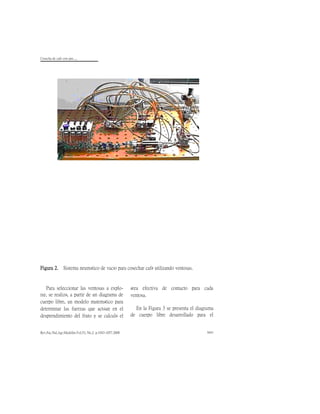Cosecha de cafè con aire.....
Rev.Fac.Nal.Agr.Medellín.Vol.53, No.2. p.1043-1057.2000 1051
Figura 2. Sistema neumático de vacío para cosechar café utilizando ventosas.
Para seleccionar las ventosas a explo-
rar, se realizó, a partir de un diagrama de
cuerpo libre, un modelo matemático para
determinar las fuerzas que actúan en el
desprendimiento del fruto y se calculó el
área efectiva de contacto para cada
ventosa.
En la Figura 3 se presenta el diagrama
de cuerpo libre desarrollado para el
 