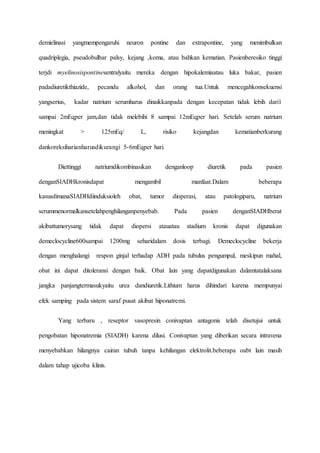 demielinasi yangmempengaruhi neuron pontine dan extrapontine, yang menimbulkan
quadriplegia, pseudobulbar palsy, kejang ,koma, atau bahkan kematian. Pasienberesiko tinggi
terjdi myelinosispontinesentralyaitu mereka dengan hipokalemiaatau luka bakar, pasien
padadiuretikthiazide, pecandu alkohol, dan orang tua.Untuk mencegahkonsekuensi
yangserius, kadar natrium serumharus dinaikkanpada dengan kecepatan tidak lebih dari1
sampai 2mEqper jam,dan tidak melebihi 8 sampai 12mEqper hari. Setelah serum natrium
meningkat > 125mEq/ L, risiko kejangdan kematianberkurang
dankoreksiharianharusdikurangi 5-6mEqper hari.
Diettinggi natriumdikombinasikan denganloop diuretik pada pasien
denganSIADHkronisdapat mengambil manfaat.Dalam beberapa
kasusdimanaSIADHdiinduksioleh obat, tumor dioperasi, atau patologiparu, natrium
serummenormalkansetelahpenghilanganpenyebab. Pada pasien denganSIADHberat
akibattumorysang tidak dapat diopersi atauatau stadium kronis dapat digunakan
demeclocycline600sampai 1200mg seharidalam dosis terbagi. Demeclocycline bekerja
dengan menghalangi respon ginjal terhadap ADH pada tubulus pengumpul, meskipun mahal,
obat ini dapat ditoleransi dengan baik. Obat lain yang dapatdigunakan dalamtatalaksana
jangka panjangtermasukyaitu urea dandiuretik.Lithium harus dihindari karena mempunyai
efek samping pada sistem saraf pusat akibat hiponatremi.
Yang terbaru , reseptor vasopresin conivaptan antagonis telah disetujui untuk
pengobatan hiponatremia (SIADH) karena dilusi. Conivaptan yang diberikan secara intravena
menyebabkan hilangnya cairan tubuh tanpa kehilangan elektrolit.beberapa oabt lain masih
dalam tahap ujicoba klinis.
 