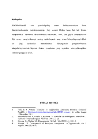 Kesimpulan
SIADHadalahsalah satu penyebabpaling umum darihiponatremiadan harus
dipertimbangkanpada pasienhyponatremic. Dan seorang klinikus harus hati hati dengan
memperhatikan anamneses riwayattermasukkomorbiditas, obat, dan gejala danpemeriksaan
fisik secara menyeluruhsangat penting untukdiagnosis yang akurat.Sebagaidiagnosiseksklusi,
tes yang sesuaiharus dilakukanuntuk menyingkirkan penyebabpotensial
lainnyadarihiponatremia.Diagnosis dinidan pengobatan yang tepatakan mencegahkomplikasi
seriusdarigangguan umum.
DAFTAR PUSTAKA
1 Ferry R J .Pediatric Syndrome of Inappropriate Antidiuretic Hormone Secretion.
Available : http://emedicine.medscape.com/article/924829-overview di unduh tanggal
12 Desember 2011
2 . Balasubramanian A, Flareau B, Sourbeer J J, Syndrome of Inappropriate Antidiuretic
Hormone Secretion.Hospital Physician. 2007: 33-35
3. Adrogue HJ, Madias NE. Hyponatremia. N Engl J Med 2000;342:1581–9.
4. Adrogue HJ. Consequences of inadequate management of hyponatremia. Am J
Nephrol 2005;25:240–9.
 