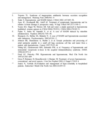5. Terpstra TL. Syndrome of inappropriate antidiuretic hormone secretion: recognition
and management. Medsurg Nurs 2000;9:61–8
6. Smitz S. Hyponatremia and SIADH [letter]. CMAJ 2002 ;167:449–50.
7. Ayus JC, Krothapalli RK, Arieff AI. Treatment of symptomatic hyponatremia and its
relation to brain damage.A prospective study. N Engl J Med 1987;317:1190–5.
8. Yeates KE, Singer M, Morton AR. Salt and water: a simple approach to hyponatremia
[published erratum appears in CMAJ 2004;170:931]. CMAJ 2004;170:365–9.
9. Fujino Y, Inaba M, Imanishi Y, et al. A case of SIADH induced by mizoribin
administration. Nephron 2002;92: 938–40.
10. Bourgeois JA, Babine SE, Bahadur N. A case of SIADH and hyponatremia associated
with citalopram. Psychosomatics 2002;43:241–2.
11 Johnson BE, Damodaran A, Rushin J, et al. Ectopic production and processing of
atrial natriuretic peptide in a small cell lung carcinoma cell line and tumor from a
patient with hyponatremia. Cancer 1997;79:35–44
12 Vitting KE, Gardenswartz MH, Zabetakis PM, et al. Frequency of hyponatremia and
nonosmolar vasopressin re-lease in the acquired immunodeficiency syndrome. JAMA
1990;263:973–8
13 Fried LF, Palevsky PM. Hyponatremia and hypernatremia. Med Clin North Am
1997;81:585–609
14 Gross P, Reimann D, Henschkowski J, Damian M. Treatment of severe hyponatremia:
conventional and novel aspects. J Am Soc Nephrol 2001;12 Suppl 17:S10–4
15 Janicic N, Verbalis JG.Evaluation and management of hypo-osmolality in hospitalized
patients. Endocrinol Metab Clin North Am 2003;32:459–81
 