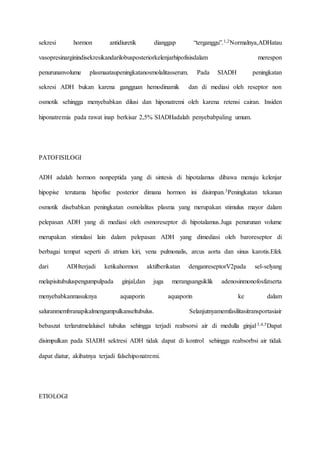 sekresi hormon antidiuretik dianggap “terganggu”.1,2Normalnya,ADHatau
vasopresinarginindisekresikandarilobusposteriorkelenjarhipofisisdalam merespon
penurunanvolume plasmaataupeningkatanosmolalitasserum. Pada SIADH peningkatan
sekresi ADH bukan karena gangguan hemodinamik dan di mediasi oleh reseptor non
osmotik sehingga menyebabkan dilusi dan hiponatremi oleh karena retensi cairan. Insiden
hiponatremia pada rawat inap berkisar 2,5% SIADHadalah penyebabpaling umum.
PATOFISILOGI
ADH adalah hormon nonpeptida yang di sintesis di hipotalamus dibawa menuju kelenjar
hipopise terutama hipofise posterior dimana hormon ini disimpan.3Peningkatan tekanan
osmotik disebabkan peningkatan osmolalitas plasma yang merupakan stimulus mayor dalam
pelepasan ADH yang di mediasi oleh osmoreseptor di hipotalamus.Juga penurunan volume
merupakan stimulasi lain dalam pelepasan ADH yang dimediasi oleh baroreseptor di
berbagai tempat seperti di atrium kiri, vena pulmonalis, arcus aorta dan sinus karotis.Efek
dari ADHterjadi ketikahormon aktifberikatan denganreseptorV2pada sel-selyang
melapisitubuluspengumpulpada ginjal,dan juga merangsangsiklik adenosinmonofosfatserta
menyebabkanmasuknya aquaporin aquaporin ke dalam
saluranmembranapikalmengumpulkanseltubulus. Selanjutnyamemfasilitasitransportasiair
bebaszat terlarutmelaluisel tubulus sehingga terjadi reabsorsi air di medulla ginjal.3,4,5Dapat
disimpulkan pada SIADH sektresi ADH tidak dapat di kontrol sehingga reabsorbsi air tidak
dapat diatur, akibatnya terjadi falsehiponatremi.
ETIOLOGI
 