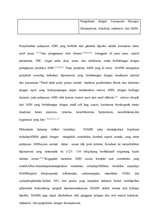 Pengobatan dengan Vasopresin Eksogen,
Desmopresin, kakeksia, malnutrisi dan AIDS.
Penyebablain pelepasan ADH yang berlebih dari glandula hipofise adalah kerusakan sisten
saraf pusat 6,7,8dan penggunaan obat obatan.3,4,8,9,10. Gangguan di paru paru, seperti
pneumonia, TBC, Gagal nafas akut, asma, dan atelektasis, selalu berhubungan dengan
peningkatan produksi ADH.3,5,6,8,11 Pada penderita AIDS yang di rawat SIADH merupakan
penyebab tersering timbulnya hiponatremi yang berhubungan dengan insufisiensi adrenal
dan pneumonia.12Hasil akhir pada pasien setelah tindakan pembedahan thorak dan abdomen
dengan nyeri yang berkepanjangan dapat meninkatkan sekresi ADH, dengan berbagai
skenario yaitu pelepasan ADH oleh karena respon nyeri dari saraf afferent,3,4 sekresi ektopik
dari ADH yang berhubungan dengan small cell lung cancer, karsinoma bronkogenik tumor
duadenal, tumor pancreas, tymoma, neuroblastoma, hystiositosis, mesothelioma,dan
keganasan yang lain.1,3,4,5,8,11,13
Mekanisme lainyang terlibat terjadinya SIADH yaitu meningkatnya kepekaan
terhadapADHdi ginjal; dengan mengubah osmolaritas kembali seperti semula, yang mana
pelepasan ADHsecara normal diatur sesuai titik poin tertentu. Keadaan ini menyebabkan
hiponatremi yang simtomatik ini (123- 134 mEq/l)yang berfluktuatif tergantung kadar
natrium serum.14,15Kegagalan menekan ADH secara komplet saat osmolaritas yang
rendah.Obat-obatandapatmeningkatkan sensitivitas terhadapADHdan berakibat terjadinya
SIADHseperti klorpropamid, tolbutamida, carbamazepine, mizoribine, NSID, dan
cyclophosphamide.Sekitar 30% dari pasien yang menjalani tindakan bedah transhipofisis
sphenoidal berkembang menjadi hiponatremiakarena SIADH akibat trauma dari kelenjar
hipofise. SIADH juga dapat disebabkan oleh gangguan jaringan dan otot seperti kakeksia,
malnutrisi dan pengobatan dengan desmopressin.
 