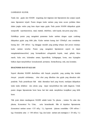 GAMBARAN KLINIK
Tanda dan gejala dari SIADH tergantung dari tingkatan dari hiponatremi dan sampai sejauh
mana hiponatemi terjadi. Pasien dengan kadar natrium yang turun secara perlahan lahan
dalam jangka waktu yang lama dapat tanpa gejala. Pada pasien SIADH didapatkan gejala
nonspesifik sepertianoreksia, mual, muntah, iritabilitas, sakit kepala, dan perut yang kaku.
Sebaliknya pasien yang mengalami penurunan kadar natrium dengan cepat cendrung
didapatkan gejala yang lebih jelas. Kadar natrium kurang dari 120mEq/L atau osmolaritas
kurang dari 240 mOsm / kg dianggap masalah yang penting terlepas dari proses turunnya
kadar natrium tersebut. Pasien yang mengalami hipoinatremi seperti ini dapat
mengalamiedemaserebral, yang bermanifestasi sebagaisakit kepala, mual, gelisah, lekas
marah, kaku otot, kelemahan umum, hyporeflexia, kebingungan, koma, atau kejangdan
bahkan dapat menyebabkan kerusakanotak permanen, herniasibatang otak, atau kematian.
DIAGNOSIS DAN EVALUASI
Seperti diketahui SIADH disebabkan oleh banyak penyebab, yang penting kita ketahui
riwayat penyakit sebelumnya, obat obat yang diberikan dan gejala yang dirasakan oleh
penderita. Pada pemeriksaan fisik tidak ditemukan hasil yang berarti, meskipun didapatkan
tanda tanda dehidrasi dan edema yang dapat menyebabkan kita salah diagnosis. Untuk
pasien dengan hiponatremia berat harus hati hati untuk menyikirkan komplikasi yang lebih
berat.
Titik point dalam mendiagnosis SIADH adalah kadar Na plasma , tonistas Na urine dan
plasma, Konsentrasi Na Urine, serta hemodinamik. Bila di dapatkan hiponatremia
(konsentrasi natrium serum <135 mEq / L), hypotonis (plasma osmolalitas <280 mOsm /
kg), Osmolarita urine (> 100 mOsm / kg), dan kadar natrium urin meningkat (> 20 mEq / L)
 