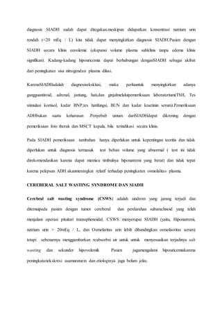 diagnosis SIADH sudah dapat ditegakan.meskipun didapatkan konsentrasi natrium urin
rendah (<20 mEq / L) kita tidak dapat menyingkirkan diagnosis SIADH.Pasien dengan
SIADH secara klinis euvolemic (ekspansi volume plasma subklinis tanpa edema klinis
signifikan). Kadang-kadang hipouricemia dapat berhubungan denganSIADH sebagai akibat
dari peningkatan sisa nitrogendan plasma dilusi.
KarenaSIADHadalah diagnosiseksklusi, maka perluuntuk menyingkirkan adanya
gangguantiroid, adrenal, jantung, hati,dan ginjalmelaluipemeriksaan laboratorium(TSH, Tes
stimulasi kortisol, kadar BNP,tes hatifungsi, BUN dan kadar kraetinin serum).Pemeriksaan
ADHbukan suatu keharusan .Penyebab umum dariSIADHdapat dikrening dengan
pemeriksaan foto thorak dan MSCT kepala, bila terindikasi secara klinis.
Pada SIADH pemeriksaan tambahan hanya diperlukan untuk kepentingan teoritis dan tidak
diperlukan untuk diagnosis termasuk test beban volume yang abnormal ( test ini tidak
direkomendasikan karena dapat memicu timbulnya hiponatremi yang berat) dan tidak tepat
karena pelepsan ADH akanmeningkat relatif terhadap peningkatan osmolalitas plasma.
CEREBERAL SALT WASTING SYNDROME DAN SIADH
Cerebral salt wasting syndrome (CSWS) adalah sindrom yang jarang terjadi dan
ditemuipada pasien dengan tumor cereberal dan perdarahan subarachnoid yang telah
menjalani operasi pituitari transsphenoidal. CSWS menyerupai SIADH (yaitu, Hiponatremi,
natrium urin > 20mEq / L, dan Osmolaritas urin lebih dibandingkan osmolaoritas serum)
tetapi sebenarnya menggambarkan reabsorbsi air untuk untuk menyesuaikan terjadinya salt
wasting dan sekunder hipovolemik Pasien jugamengalami hipouricemiakarena
peningkatanekskresi asamuraturin dan etiologinya juga belum jelas.
 