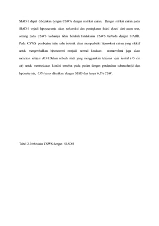 SIADH dapat dibedakan dengan CSWA dengan restriksi cairan. Dengan retriksi cairan pada
SIADH terjadi hipourecemia akan terkoreksi dan peningkatan fraksi ekresi dari asam urat,
sedang pada CSWS keduanya tidak berubah.Tatalaksana CSWS berbeda dengan SIADH.
Pada CSWS pemberian infus salin isotonik akan memperbaiki hipovolemi cairan yang efektif
untuk mengembalikan hiponatremi menjadi normal keadaan normovolemi juga akan
menekan sekresi ADH.Dalam sebuah studi yang menggunakan tekanan vena sentral (<5 cm
air) untuk membedakan kondisi tersebut pada pasien dengan perdarahan subarachnoid dan
hiponatremia, 63% kasus dikaitkan dengan SIAD dan hanya 6,5% CSW.
Tabel 2.Perbedaan CSWS dengan SIADH
 