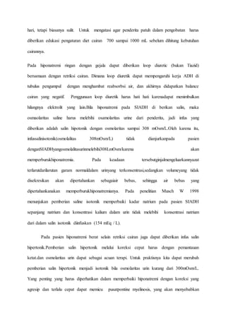 hari, tetapi biasanya sulit. Untuk mengatasi agar penderita patuh dalam pengobatan harus
diberikan edukasi pengaturan diet cairan 700 sampai 1000 mL sebelum dihitung kebutuhan
cairannya.
Pada hiponatremi ringan dengan gejala dapat diberikan loop diuretic (bukan Tiazid)
bersamaan dengan retriksi cairan. Dimana loop diuretik dapat mempengaruhi kerja ADH di
tubulus pengumpul dengan menghambat reabsorbsi air, dan akhirnya didapatkan balance
cairan yang negatif. Penggunaan loop diuretik harus hati hati karenadapat menimbulkan
hilangnya elektrolit yang lain.Bila hiponatremi pada SIADH di berikan salin, maka
osmaolaritas saline harus melebihi osamolaritas urine dari penderita, jadi infus yang
diberikan adalah salin hipotonik dengan osmolaritas sampai 308 mOsm/L.Oleh karena itu,
infussalinisotonik(osmolalitas 308mOsm/L) tidak dianjurkanpada pasien
denganSIADHyangosmolalitasurinmelebihi308LmOsm/karena akan
memperburukhiponatremia. Pada keadaan tersebutginjalmengeluarkannyazat
terlarutdarilarutan garam normaldalam urinyang terkonsentrasi,sedangkan volumeyang tidak
disekresikan akan dipertahankan sebagaiair bebas, sehingga air bebas yang
dipertahankanakan memperburukhiponatremianya. Pada penelitian Musch W 1998
menunjukan pemberian saline isotonik memperbaiki kadar natrium pada pasien SIADH
sepanjang natrium dan konsentrasi kalium dalam urin tidak melebihi konsentrasi natrium
dari dalam salin isotonik diinfuskan (154 mEq / L).
Pada pasien hiponatremi berat selain retriksi cairan juga dapat diberikan infus salin
hipertonik.Pemberian salin hipertonik melalui koreksi cepat harus dengan pemantauan
ketat.dan osmolaritas urin dapat sebagai acuan terapi. Untuk praktisnya kita dapat merubah
pemberian salin hipertonik menjadi isotonik bila osmolaritas urin kurang dari 300mOsm/L.
Yang penting yang harus diperhatikan dalam memperbaiki hiponatremi dengan koreksi yang
agresip dan terlalu cepat dapat memicu pusatpontine myelinosis, yang akan menyebabkan
 
