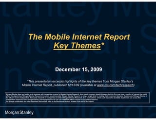 The Mobile Internet Report
                                  Key Themes*

                                                                  December 15, 2009

                        *This presentation excerpts highlights of the key themes from Morgan Stanley’s
                     Mobile Internet Report, published 12/15/09 (available at www.ms.com/techresearch).

Morgan Stanley does and seeks to do business with companies covered in Morgan Stanley Research. As a result, investors should be aware that the firm may have a conflict of interest that could
affect the objectivity of Morgan Stanley Research. Investors should consider Morgan Stanley Research as only a single factor in making their investment decision. Customers of Morgan Stanley in
the US can receive independent, third-party research on companies covered in Morgan Stanley Research, at no cost to them, where such research is available. Customers can access this
independent research at www.morganstanley.com/equityresearch or can call 1-800-624-2063 to request a copy of this research.
For analyst certification and other important disclosures, refer to the Disclosure Section, located at the end of this report.
 