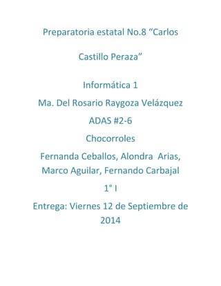 Preparatoria estatal No.8 “Carlos
Castillo Peraza”
Informática 1
Ma. Del Rosario Raygoza Velázquez
ADAS #2-6
Chocorroles
Fernanda Ceballos, Alondra Arias,
Marco Aguilar, Fernando Carbajal
1° I
Entrega: Viernes 12 de Septiembre de
2014