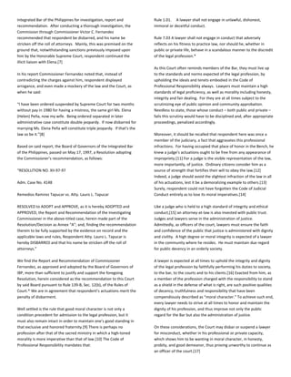 Integrated Bar of the Philippines for investigation, report and
recommendation. After conducting a thorough investigation, the
Commission through Commissioner Victor C. Fernandez
recommended that respondent be disbarred, and his name be
stricken off the roll of attorneys. Mainly, this was premised on the
ground that, notwithstanding sanctions previously imposed upon
him by the Honorable Supreme Court, respondent continued the
illicit liaison with Elena.[7]
In his report Commissioner Fernandez noted that, instead of
contradicting the charges against him, respondent displayed
arrogance, and even made a mockery of the law and the Court, as
when he said:
“I have been ordered suspended by Supreme Court for two months
without pay in 1980 for having a mistress, the same girl Ms. Elena
(Helen) Peña, now my wife. Being ordered separated in later
administrative case constitute double jeopardy. If now disbarred for
marrying Ms. Elena Peña will constitute triple jeopardy. If that’s the
law so be it.”[8]
Based on said report, the Board of Governors of the Integrated Bar
of the Philippines, passed on May 17, 1997, a Resolution adopting
the Commissioner’s recommendation, as follows:
“RESOLUTION NO. XII-97-97
Adm. Case No. 4148
Remedios Ramirez Tapucar vs. Atty. Lauro L. Tapucar
RESOLVED to ADOPT and APPROVE, as it is hereby ADOPTED and
APPROVED, the Report and Recommendation of the Investigating
Commissioner in the above-titled case, herein made part of the
Resolution/Decision as Annex “A”; and, finding the recommendation
therein to be fully supported by the evidence on record and the
applicable laws and rules, Respondent Atty. Lauro L. Tapucar is
hereby DISBARRED and that his name be stricken off the roll of
attorneys.”
We find the Report and Recommendation of Commissioner
Fernandez, as approved and adopted by the Board of Governors of
IBP, more than sufficient to justify and support the foregoing
Resolution, herein considered as the recommendation to this Court
by said Board pursuant to Rule 139-B, Sec. 12(b), of the Rules of
Court.* We are in agreement that respondent’s actuations merit the
penalty of disbarment.
Well settled is the rule that good moral character is not only a
condition precedent for admission to the legal profession, but it
must also remain intact in order to maintain one’s good standing in
that exclusive and honored fraternity.[9] There is perhaps no
profession after that of the sacred ministry in which a high-toned
morality is more imperative than that of law.[10] The Code of
Professional Responsibility mandates that:
Rule 1.01. A lawyer shall not engage in unlawful, dishonest,
immoral or deceitful conduct.
Rule 7.03 A lawyer shall not engage in conduct that adversely
reflects on his fitness to practice law, nor should he, whether in
public or private life, behave in a scandalous manner to the discredit
of the legal profession.*
As this Court often reminds members of the Bar, they must live up
to the standards and norms expected of the legal profession, by
upholding the ideals and tenets embodied in the Code of
Professional Responsibility always. Lawyers must maintain a high
standards of legal proficiency, as well as morality including honesty,
integrity and fair dealing. For they are at all times subject to the
scrutinizing eye of public opinion and community approbation.
Needless to state, those whose conduct – both public and private –
fails this scrutiny would have to be disciplined and, after appropriate
proceedings, penalized accordingly.
Moreover, it should be recalled that respondent here was once a
member of the judiciary, a fact that aggravates this professional
infractions. For having occupied that place of honor in the Bench, he
knew a judge’s actuations ought to be free from any appearance of
impropriety.[11] For a judge is the visible representation of the law,
more importantly, of justice. Ordinary citizens consider him as a
source of strength that fortifies their will to obey the law.[12]
Indeed, a judge should avoid the slightest infraction of the law in all
of his actuations, lest it be a demoralizing example to others.[13]
Surely, respondent could not have forgotten the Code of Judicial
Conduct entirely as to lose its moral imperatives.[14]
Like a judge who is held to a high standard of integrity and ethical
conduct,[15] an attorney-at-law is also invested with public trust.
Judges and lawyers serve in the administration of justice.
Admittedly, as officers of the court, lawyers must ensure the faith
and confidence of the public that justice is administered with dignity
and civility. A high degree or moral integrity is expected of a lawyer
in the community where he resides. He must maintain due regard
for public decency in an orderly society.
A lawyer is expected at all times to uphold the integrity and dignity
of the legal profession by faithfully performing his duties to society,
to the bar, to the courts and to his clients.[16] Exacted from him, as
a member of the profession charged with the responsibility to stand
as a shield in the defense of what is right, are such positive qualities
of decency, truthfulness and responsibility that have been
compendiously described as “moral character.” To achieve such end,
every lawyer needs to strive at all times to honor and maintain the
dignity of his profession, and thus improve not only the public
regard for the Bar but also the administration of justice.
On these considerations, the Court may disbar or suspend a lawyer
for misconduct, whether in his professional or private capacity,
which shows him to be wanting in moral character, in honesty,
probity, and good demeanor, thus proving unworthy to continue as
an officer of the court.[17]
 