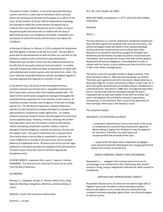 The power to disbar, however, is one to be exercised with great
caution, and only in a clear case of misconduct which seriously
affects the standing and character of the lawyer as an officer of the
Court of and member of the bar.[18] For disbarment proceedings
are intended to afford the parties thereto full opportunity to
vindicate their cause before disciplinary action is taken, to assure
the general public that those who are tasked with the duty of
administering justice are competent, honorable, trustworthy men
and women in whom the Courts and the clients may repose full
confidence.
In the case of Obusan vs. Obusan, Jr.,[19] a complaint for disbarment
was filed against a member of the bar by his wife. She was able to
prove that he had abandoned his wife and their son; and that he had
adulterous relations with a married but separated woman.
Respondent was not able to overcome the evidence presented by
his wife that he was guilty of grossly immoral conduct. In another
case,[20] a lawyer was disbarred when he abandoned his lawful wife
and cohabited with another woman who had borne him a child. The
Court held that respondent failed to maintain the highest degree of
morality expected and required of a member of a bar.
In the present case, the record shows that despite previous
sanctions imposed upon by this Court, respondent continued his
illicit liaison with a woman other than lawfully-wedded wife. The
report of the Commissioner assigned to investigate thoroughly the
complaint found respondent far from contrite; on the contrary, he
exhibited a cavalier attitude, even arrogance; in the face of charges
against him. The IBP Board of Governors, tasked to determine
whether he still merited the privileges extended to a member of the
legal profession, resolved the matter against him. For indeed,
evidence of grossly immoral conduct abounds against him and could
not be explained away. Keeping a mistress, entering into another
marriage while a prior one still subsists, as well as abandoning
and/or mistreating complainant and their children, show his
disregard of family obligations, morality and decency, the law and
the lawyer’s oath. Such gross misbehavior over a long period of
time clearly shows a serious flaw in respondent’s character, his
moral indifference to scandal in the community, and his outright
defiance of established norms. All these could not but put the legal
profession in disrepute and place the integrity of the administration
of justice in peril, hence the need for strict but appropriate
disciplinary action.
IN VIEW THEREOF, respondent Atty. Lauro L. Tapucar is hereby
DISBARRED. The Clerk of Court is directed to strike out his name
from the Roll of Attorneys.
SO ORDERED.
Narvasa, C.J., Regalado, Davide, Jr., Romero, Melo, Puno, Vitug,
Kapunan, Mendoza, Panganiban, Martinez, and Quisumbing, JJ.,
concur.
Bellosillo, no part due to personal relationships.
Purisima, J., no part.
[A.C. No. 5333. October 18, 2000]
ROSA YAP PARAS, complainant, vs. ATTY. JUSTO DE JESUS PARAS,
respondent.
DECISION
MELO, J:
This has reference to a case for disbarment initiated by complainant
Rosa Yap Paras against her husband, Atty. Justo de Jesus Paras. The
parties exchanged tirades and barbs in their copious pleadings,
hurling invectives, cutting remarks and insults at each other.
Reduced to its essentials, Rosa Paras charged her husband with
dishonesty and falsification of public documents, harassment and
intimidation, and immorality for siring a child with another woman.
Respondent denied the allegations, contending that his wife, in
cahoots with her family, is out to destroy and strip him of his share
in their multi-million conjugal assets.
The parties come from wealthy families in Negros Oriental. They
were married on May 21, 1964 and have two grown-up children.
They have vast sugarlands and other businesses. Respondent was a
Municipal Judge for 14 years and served as Mayor in their town for 2
terms during the administration of President Aquino. Complainant is
a businesswoman. Sometime in 1988, their marriage fell apart when
due to "marital strain that has developed through the years,"
respondent left his wife and children to live with his mother and
sister in Dumaguete City and thence started his law practice.
Complainant, in the meantime, filed a case for the dissolution of
their marriage, which case is still pending in court.
The complaint charged:
DISHONESTY, FALSIFICATION and FRAUD
… respondent obtained loans from certain banks in the name
of complainant by counterfeiting complainant's signature,
falsely making it appear that complainant was the applicant
for said loans. Thereafter, he carted away and
misappropriated the proceeds of the loans.
. . . to guarantee the above loans, respondent mortgaged
some personal properties belonging to the conjugal partnership
without the consent of complainant.
GROSSLY IMMORAL CONDUCT AND CONCUBINAGE
Respondent is . . . engaged in the immoral and criminal act of
concubinage as he maintained an illicit relationship with one Ms.
Jocelyn A. Ching, siring an illegitimate child with her while married to
complainant.
UNETHICAL AND UNPROFESSIONAL CONDUCT
Respondent abused courts of justice and misused his legal skills to
frighten, harass and intimidate all those who take a position
diametrically adverse to his sinister plans by unethically filing
complaints and other pleadings against them. He utilized strategies
to obstruct justice.
 