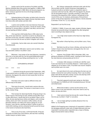 4. Jocelyn used to be the secretary of my father and Atty.
Melchor Arboleda when they practice law together in 1988 to 1989.
Their relationship started in 1989. When she became pregnant, my
father rented an apartment for her at the Amigo Subdivision,
Dumaguete City.
5. Following delivery of the baby, my father built a house for
Jocelyn in Maayong Tubig, Dauin, Negros Oriental. My father spend
time there often with Jocelyn and their child.
6. I used to visit my father at San Jose Extension these past
years, and almost every time I was there, I would see Jocelyn, sitting,
watching TV, serving coffee in my father's law office, and one time,
she was washing my father's clothes.
7. I first saw their child Cyndee Rose in 1992, about early
May, at San Jose Extension. I was there to ask for my allowance. He
was there at the time, and when I looked at Cyndee Rose closely, I
became convinced that she was my father's daughter with Jocelyn.
8. Incidentally, I had an elder sister also named Cindy Rose
(now deceased).
9. In September 1992 when I went to visit my father, I saw
toys and child's clothes in my father's room.
10. Whenever, I saw Jocelyn at San Jose Extension, I wanted to
talk to her or be alone with her, but she would deliberately avoid
me. I could see that she was hiding something from me." p. 109,
Records.
SUPPLEMENTAL AFFIDAVIT
x x x x x x x x x
1. . . . sometime during the period of April-September, 1992,
I made several visits to my father at his mother's house in San Jose
Extension, Dumaguete City, where he had moved after he left our
home in Bindoy;
2. That these visits were made on different times and
different days of the week;
3. That most of my visits, I would meet a woman who was
also living at my father's place. This woman is now known to me to
be Ma. Jocelyn Ching;
4. That my basis for observing that Ms. Ching was living in my
father's house is that during my visits, whether during office hours
or after office hours, I would meet her at my father's place, not his
office; she was wearing house clothes and slippers, such as skimpy
clothes, shorts and T-shirt, not street or office clothes; she was
generally unkempt, not made up for work or going out; on one
occasion, I even saw her, washing my father's clothes as well as a
small child's clothing; and she conducted herself around the house
in the manner of someone who lived there;
5. That on one of my visits, I confirmed that Ms. Ching was
living with my father from Josie Vailoces, who was then a working
student living at my father's place;
6. Ms. Vailoces subsequently confirmed under oath the fact
that my father and Ms. Jocelyn Ching were living together as
husband and wife at my father's place in a deposition taken in
connection with Civil Case No. 10613, RTC-Dumaguete City, Branch
30, the Honorable Enrique C. Garovillo, presiding. A copy of the
transcript of the deposition of Ms. Vailoces is already part of the
record of this case. For emphasis, photocopies of the pertinent
portion of the written deposition of Josie Vailoces is hereto attached
as Annexes "A"and "A-1." p. 111, Records
Respondent's son has this to say:
"I, RHOUEL Y. PARAS, 15 years old, single, resident of Bindoy, Negros
Oriental, but presently living in Dumaguete City, after being duly
sworn according to law, depose and say:
1. I am a high school student at the Holy Cross High School,
Dumaguete City.
2. My mother is Rosa Yap Paras, and my father Justo J. Paras,
a lawyer.
3. My father has left our home in Bindoy, and now lives at his
mother's house in San Jose Extension, Dumaguete City. He is not
giving us support any more.
4. However, from October 1991 to December 1992, I was
getting my allowance of P50.00 a week. I would go to their house at
San Jose Extension and personally ask him for it.
5. In October 1992, between 11:30 AM and 1:00 PM, I went
to San Jose Extension for my weekly allowance. I asked Josephus, an
adopted son of my father's sister, if my father was around. Josephus
said my father was in his room.
6. So I went direct to his room and because the door was not
locked, I entered the room without knocking. There I saw my father
lying in bed side by side with a woman. He was only wearing a brief.
The woman was wearing shorts and T-shirt.
7. They both appeared scared upon seeing me. My father
hurriedly gave me P100.00 and I left immediately because I felt bad
and embarrassed.
8. Before that incident, I used to see the woman at my
father's house in San Jose Extension. Every time I went to see my
father, she was also there.
9. I later came to know that she was Ms. Jocelyn Ching, and
that she was my father's "kabit" or concubine.
10. I am no longer getting my weekly allowance from my
father." p. 112, Records
Added to the foregoing sworn statements of respondent's children is
the damaging statement under oath of Virgilio Kabrisante who was
respondent's secretary when respondent was a mayor of Bindoy,
Negros Oriental which reads as follows:
 