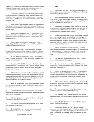 "I, VIRGILIO V. KABRISANTE, of legal age, married, Filipino, a resident
of Malaga, Bindoy, Negros Oriental, after having been sworn in
accordance with law, do hereby depose and state that:
1. I personally know Justo J. Paras, having been his secretary
during his incumbency as Mayor of Bindoy, Negros Oriental. In fact,
through the latter's recommendation and intercession, I was later
on appointed as OIC Mayor of the same town from December 1986
to January 1987.
2. When Justo J. Paras decided to practice law in Dumaguete
City, I became his personal aide and performed various chores for
the same. As his personal aide, I stayed in the same house and room
with the latter.
3. Sometime in January 1989, Justo J. Paras confided to me
that he felt attracted to my lady friend named Ma. Jocelyn A. Ching.
He then requested me to invite the latter to a dinner date at Chin
Loong Restaurant.
4. Conveying the invitation which was accepted by Ma.
Jocelyn Ching, the latter, Justo J. Paras and myself then had dinner
at the above-mentioned restaurant.
5. At the behest of Justo J. Paras, I invited Ma. Jocelyn A.
Ching, on several occasions, always to a picnic at a beach in Dauin,
Negros Oriental. Said invitations were always accepted by the latter.
6. At each of the above-mentioned picnics, I observed that
Justo J. Paras and Ma. Jocelyn A. Ching had become more and more
intimate with each other.
7. Sometime in March 1989, at around 7:00 o'clock in the
evening on a Friday, I accompanied Justo J. Paras to the area in front
of the Silliman University Medical Center, where he said he was
going to meet someone.
8. After waiting for a few minutes, Ma. Jocelyn Ching arrived
and immediately boarded at the back seat of the Sakbayan vehicle I
was driving for Justo J. Paras. The latter then requested me to drive
both of them (Justo Paras and Ma. Jocelyn A. Ching) to Honeybee
Motel somewhere in Sibulan, Negros Oriental.
9. When we arrived there, Justo J. Paras asked me to wait for
them outside the room, while he and Ma. Jocelyn A. Ching entered
the said room.
10. I waited outside the room for about two (2) hours after
which the two of them emerged from the room. We then proceeded
to Chin Loong to eat supper.
11. After eating supper, we dropped Ma. Jocelyn A. Ching off
in front of the Dumaguete City Cockpit.
12. This meeting was repeated two more times, at the same
place and always on a Friday.
13. On April 3, 1988, I went home to Bindoy and stopped
working for Justo Paras." pp. 56-57, Records.
SUPPLEMENTAL AFFIDAVIT
x x x x x x x x x
1. Sometime in May 1989, I returned to Dumaguete City to
look for a job, having been jobless since I left Dumaguete City to go
home to Bindoy, Negros Oriental.
2. While looking for a job, I stayed at the house where my
friend, Bernard Dejillo was staying at Mangnao, Dumaguete City. My
friend Bernard Dejillo was occupying a room at the second floor of
the said house which he shared with me.
3. Sometime in the last week of May 1989, in the course of
my job hunting, I met Justo J. Paras. Having not seen each other for
some time, we talked for a while, discussing matters about the
barangay elections in Bindoy, Negros Oriental.
4. When our discussion was finished, Justo J. Paras asked me
where I was staying, to which I answered that I was staying at the
aforementioned house. He then requested me to find out if there
was an available room at the said house which he could rent with
Ma. Jocelyn A. Ching. I told him that I would have to ask my friend
Bernard Dejillo about the matter.
5. When I arrived at the house that evening, I asked my
friend Bernard Dejillo about the matter, to which the latter signified
his approval. He told me that a room at the first floor of the same
house was available for rental to Justo Paras and Ma. Jocelyn A.
Ching.
6. The next day, I immediately informed Justo J. Paras of
Bernard Dejillo's approval of his request.
7. Sometime in the first week of June 1989, Ma. Jocelyn
Ching moved in to the room she had rented at the first floor of the
house I was also staying at.
8. Almost every night thereafter, Justo J. Paras would come
to the house and stay overnight. When he came at night Justo J.
Paras and I would converse and while conversing, drink a bottle of
Tanduay Rum. Oftentimes, Ma. Jocelyn Ching would join in our
conversation.
9. After we finish drinking and talking, Justo J. Paras and Ma.
Jocelyn Ching would enter the room rented and sleep there, while I
would also go upstairs to my room.
10. The next morning I could always observe Justo J. Paras
came out of said room and depart from the house.
11. The coming of Justo J. Paras to the house I was staying
ceased after about one (1) month when they transferred to another
house.
12. I myself left the house and returned to Bindoy, Negros
Oriental some time in June 1989.
13. Sometime in January 1993, on a Saturday at about
noontime, I went to the house of Justo J. Paras to consult him about
a Kabataang Barangay matter involving my son. When I arrived at his
house, I noticed that the same was closed and there was no one
there.
 