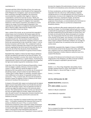 Ludy Matienzo. 6
Consistent with Rule 139-B of the Rules of Court, the matter was
referred to the Commission on Bar Discipline of the Integrated Bar
of the Philippines for investigation, report and recommendation.
After conducting a thorough investigation, the Commission
recommended that respondent Atty. Angeles A. Velasco be
"suspended for a period of at least two (2) years." Mainly, the
recommendation was premised on the ground that notwithstanding
complainant’s failure to support his allegation that respondent
duped him in their business transactions, the evidence on record
supports the charge of immorality against Respondent. Also,
respondent by writing letters to complainant boasting about being
able to influence judges undermined the integrity of the
judiciary.chanrob1es virtua1 1aw 1ibrary
Upon a review of the records, we are convinced that respondent’s
conduct leaves much to be desired. We however agree with the
findings of the Investigating Commissioner that complainant was as
not as gullible in his business dealings with respondent as he
presented himself to be. The Commission found it unlikely for
complainant to have been deceived by respondent inasmuch as the
former was represented by his own counsel Atty. Purog, Jr. in all his
business transactions with the latter. Thus, complainant could not
have been misled by respondent with respect to the import of their
contracts regarding the sale of the shares of stock with Haru Gen as
well as the sale of the three (3) parcels of land. Nonetheless,
respondent must still be chastised for his grossly immoral conduct.
Respondent Atty. Angeles A. Velasco has been living an adulterous
life with Ludy Matienzo with whom he has three (3) children. The
children bear respondent’s surname; their school records even refer
to their mother Ludy Matienzo as "Ludy M. Velasco." By flaunting his
relationship with a woman not his wife respondent has transgressed
the high moral standard required for membership in the bar.
Under Rule 1.01 of the Code of Professional Responsibility, a lawyer
shall not engage in unlawful, dishonest, immoral or deceitful
conduct. It may be difficult to specify the degree of moral
delinquency that may qualify an act as immoral, yet, for purposes of
disciplining a lawyer, immoral conduct has been defined as that
"conduct which is willful, flagrant, or shameless, and which shows a
moral indifference to the opinion of respectable members of the
community." 7 Thus, in several cases, the Court did not hesitate to
discipline a lawyer for keeping a mistress in defiance of the mores
and sense of morality of the community. 8
As keepers of the public faith, lawyers are burdened with the highest
degree of social responsibility and thus must handle their personal
affairs with the greatest caution. They are expected at all times to
maintain due regard for public decency in the community where
they live. Their exalted positions as officers of the court demand no
less than the highest degree of morality. Indeed, those who have
taken the oath to assist in the dispensation of justice should be more
possessed of the consciousness and the will to overcome the
weakness of the flesh.
What is more, respondent has violated another basic tenet of legal
ethics — he has given complainant the impression that he was in a
position to influence the court. 9 Thus, in a series of letters
presented by complainant, which respondent meekly claimed were
private communications between them, respondent trumpeted his
connection with judges and their supposed demand for money. A
lawyer is duty bound to avoid improprieties which give the
appearance of influencing the court. Respondent’s actions could not
but place the integrity of the administration of justice in peril, hence
the need for strict disciplinary action.chanrob1es virtual law library
On these considerations, we feel strongly the impulse to purge
respondent from the ranks of our noble profession. However,
considering that he is in the declining years of his life 10 and has
rendered years of service to the Integrated Bar of the Philippines as
President of the Virac, Catanduanes Chapter, we feel that
disbarment would be too harsh a penalty for him. Hence, a
suspension of two (2) years, as recommended by the Commission on
Bar Discipline, would suffice as a punitive but compassionate
disciplinary measure.
Indeed, no profession offers greater opportunity for public service
than that of a lawyer. For the privilege conferred upon him, a lawyer
is tasked with the equally great responsibility of upholding the ethics
and ideals established by the learned lawyers of ancient times. Into
his hands are entrusted the life, liberty and property of a trusting
man. The only guarantee that this trust will be carried with honor
is;the character of the lawyer. Such character, on the other hand,
can only be observed through one’s reputation and conduct. Thus,
when a lawyer so deports himself that confidence can no longer be
rested in him without fear, his usefulness to the court and to the
society ceases.
WHEREFORE, respondent Atty. Angeles A. Velasco is SUSPENDED
from the practice of law for two (2) years from notice, with warning
that a repetition of the acts charged will be dealt with more
severely. Respondent is further ordered to notify this Court of his
receipt of this Decision.
Let copies of this Decision be furnished all courts in the land, the
Integrated Bar of the Philippines, the Office of the Bar Confidant,
and let it be spread in respondent’s personal record.
SO ORDERED.
Davide, Jr., C.J., Puno, Vitug, Panganiban, Quisumbing, Ynares-
Santiago, Sandoval-Gutierrez, Carpio, Austria-Martinez, Carpio
Morales, Callejo, Sr., Azcuna and Tinga, JJ., concur.
Corona, J., is on leave.
A.M. No. 1334 November 28, 1989
ROSARIO DELOS REYES, complainant,
vs.
ATTY. JOSE B. AZNAR, respondent.
Federico A. Blay for complainant.
Luciano Babiera for respondent.
RESOLUTION
PER CURIAM:
This is a complaint for disbarment filed against respondent on the
ground of gross immorality.
 