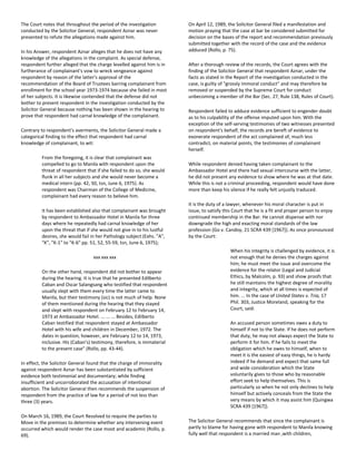 The Court notes that throughout the period of the investigation
conducted by the Solicitor General, respondent Aznar was never
presented to refute the allegations made against him.
In his Answer, respondent Aznar alleges that he does not have any
knowledge of the allegations in the complaint. As special defense,
respondent further alleged that the charge levelled against him is in
furtherance of complainant's vow to wreck vengeance against
respondent by reason of the latter's approval of the
recommendation of the Board of Trustees barring complainant from
enrollment for the school year 1973-1974 because she failed in most
of her subjects. It is likewise contended that the defense did not
bother to present respondent in the investigation conducted by the
Solicitor General because nothing has been shown in the hearing to
prove that respondent had carnal knowledge of the complainant.
Contrary to respondent's averments, the Solicitor General made a
categorical finding to the effect that respondent had carnal
knowledge of complainant, to wit:
From the foregoing, it is clear that complainant was
compelled to go to Manila with respondent upon the
threat of respondent that if she failed to do so, she would
flunk in all her subjects and she would never become a
medical intern (pp. 42, 50, tsn, June 6, 1975). As
respondent was Chairman of the College of Medicine,
complainant had every reason to believe him.
It has been established also that complainant was brought
by respondent to Ambassador Hotel in Manila for three
days where he repeatedly had carnal knowledge of her
upon the threat that if she would not give in to his lustful
desires, she would fail in her Pathology subject (Exhs. "A",
"K", "K-1" to "K-6" pp. 51, 52, 55-59, tsn, June 6, 1975);
xxx xxx xxx
On the other hand, respondent did not bother to appear
during the hearing. It is true that he presented Edilberto
Caban and Oscar Salangsang who testified that respondent
usually slept with them every time the latter came to
Manila, but their testimony (sic) is not much of help. None
of them mentioned during the hearing that they stayed
and slept with respondent on February 12 to February 14,
1973 at Ambassador Hotel. ... ... ... Besides, Edilberto
Caban testified that respondent stayed at Ambassador
Hotel with his wife and children in December, 1972. The
dates in question, however, are February 12 to 14, 1973,
inclusive. His (Caban's) testimony, therefore, is immaterial
to the present case" (Rollo, pp. 43-44).
In effect, the Solicitor General found that the charge of immorality
against respondent Aznar has been substantiated by sufficient
evidence both testimonial and documentary; while finding
insufficient and uncorroborated the accusation of intentional
abortion. The Solicitor General then recommends the suspension of
respondent from the practice of law for a period of not less than
three (3) years.
On March 16, 1989, the Court Resolved to require the parties to
Move in the premises to determine whether any intervening event
occurred which would render the case moot and academic (Rollo, p.
69).
On April 12, 1989, the Solicitor General filed a manifestation and
motion praying that the case at bar be considered submitted for
decision on the bases of the report and recommendation previously
submitted together with the record of the case and the evidence
adduced (Rollo, p. 75).
After a thorough review of the records, the Court agrees with the
finding of the Solicitor General that respondent Aznar, under the
facts as stated in the Report of the investigation conducted in the
case, is guilty of "grossly immoral conduct" and may therefore be
removed or suspended by the Supreme Court for conduct
unbecoming a member of the Bar (Sec. 27, Rule 138, Rules of Court).
Respondent failed to adduce evidence sufficient to engender doubt
as to his culpability of the offense imputed upon him. With the
exception of the self-serving testimonies of two witnesses presented
on respondent's behalf, the records are bereft of evidence to
exonerate respondent of the act complained of, much less
contradict, on material points, the testimonies of complainant
herself.
While respondent denied having taken complainant to the
Ambassador Hotel and there had sexual intercourse with the latter,
he did not present any evidence to show where he was at that date.
While this is not a criminal proceeding, respondent would have done
more than keep his silence if he really felt unjustly traduced.
It is the duty of a lawyer, whenever his moral character is put in
issue, to satisfy this Court that he is a fit and proper person to enjoy
continued membership in the Bar. He cannot dispense with nor
downgrade the high and exacting moral standards of the law
profession (Go v. Candoy, 21 SCRA 439 [1967]). As once pronounced
by the Court:
When his integrity is challenged by evidence, it is
not enough that he denies the charges against
him; he must meet the issue and overcome the
evidence for the relator (Legal and Judicial
Ethics, by Malcolm, p. 93) and show proofs that
he still maintains the highest degree of morality
and integrity, which at all times is expected of
him. ... In the case of United States v. Tria, 17
Phil. 303, Justice Moreland, speaking for the
Court, said:
An accused person sometimes owes a duty to
himself if not to the State. If he does not perform
that duty, he may not always expect the State to
perform it for him. If he fails to meet the
obligation which he owes to himself, when to
meet it is the easiest of easy things, he is hardy
indeed if he demand and expect that same full
and wide consideration which the State
voluntarily gives to those who by reasonable
effort seek to help themselves. This is
particularly so when he not only declines to help
himself but actively conceals from the State the
very means by which it may assist him (Quingwa
SCRA 439 [1967]).
The Solicitor General recommends that since the complainant is
partly to blame for having gone with respondent to Manila knowing
fully well that respondent is a married man ,with children,
 