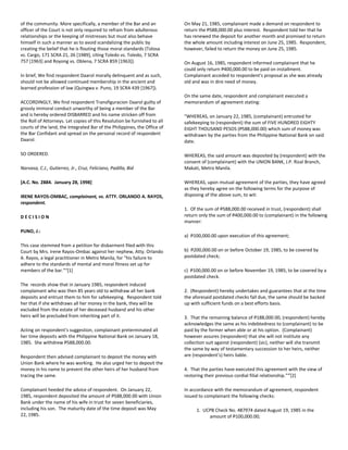 of the community. More specifically, a member of the Bar and an
officer of the Court is not only required to refrain from adulterous
relationships or the keeping of mistresses but must also behave
himself in such a manner as to avoid scandalizing the public by
creating the belief that he is flouting those moral standards (Tolosa
vs. Cargo, 171 SCRA 21, 26 [1989], citing Toledo vs. Toledo, 7 SCRA
757 [1963] and Royong vs. Oblena, 7 SCRA 859 [1963]).
In brief, We find respondent Daarol morally delinquent and as such,
should not be allowed continued membership in the ancient and
learned profession of law (Quingwa v. Puno, 19 SCRA 439 [1967]).
ACCORDINGLY, We find respondent Transfiguracion Daarol guilty of
grossly immoral conduct unworthy of being a member of the Bar
and is hereby ordered DISBARRED and his name stricken off from
the Roll of Attorneys. Let copies of this Resolution be furnished to all
courts of the land, the Integrated Bar of the Philippines, the Office of
the Bar Confidant and spread on the personal record of respondent
Daarol.
SO ORDERED.
Narvasa, C.J., Gutierrez, Jr., Cruz, Feliciano, Padilla, Bid
[A.C. No. 2884. January 28, 1998]
IRENE RAYOS-OMBAC, complainant, vs. ATTY. ORLANDO A. RAYOS,
respondent.
D E C I S I O N
PUNO, J.:
This case stemmed from a petition for disbarment filed with this
Court by Mrs. Irene Rayos-Ombac against her nephew, Atty. Orlando
A. Rayos, a legal practitioner in Metro Manila, for "his failure to
adhere to the standards of mental and moral fitness set up for
members of the bar."xi
[1]
The records show that in January 1985, respondent induced
complainant who was then 85 years old to withdraw all her bank
deposits and entrust them to him for safekeeping. Respondent told
her that if she withdraws all her money in the bank, they will be
excluded from the estate of her deceased husband and his other
heirs will be precluded from inheriting part of it.
Acting on respondent's suggestion, complainant preterminated all
her time deposits with the Philippine National Bank on January 18,
1985. She withdrew P588,000.00.
Respondent then advised complainant to deposit the money with
Union Bank where he was working. He also urged her to deposit the
money in his name to prevent the other heirs of her husband from
tracing the same.
Complainant heeded the advice of respondent. On January 22,
1985, respondent deposited the amount of P588,000.00 with Union
Bank under the name of his wife in trust for seven beneficiaries,
including his son. The maturity date of the time deposit was May
22, 1985.
On May 21, 1985, complainant made a demand on respondent to
return the P588,000.00 plus interest. Respondent told her that he
has renewed the deposit for another month and promised to return
the whole amount including interest on June 25, 1985. Respondent,
however, failed to return the money on June 25, 1985.
On August 16, 1985, respondent informed complainant that he
could only return P400,000.00 to be paid on installment.
Complainant acceded to respondent's proposal as she was already
old and was in dire need of money.
On the same date, respondent and complainant executed a
memorandum of agreement stating:
"WHEREAS, on January 22, 1985, (complainant) entrusted for
safekeeping to (respondent) the sum of FIVE HUNDRED EIGHTY
EIGHT THOUSAND PESOS (P588,000.00) which sum of money was
withdrawn by the parties from the Philippine National Bank on said
date.
WHEREAS, the said amount was deposited by (respondent) with the
consent of (complainant) with the UNION BANK, J.P. Rizal Branch,
Makati, Metro Manila.
WHEREAS, upon mutual agreement of the parties, they have agreed
as they hereby agree on the following terms for the purpose of
disposing of the above sum, to wit:
1. Of the sum of P588,000.00 received in trust, (respondent) shall
return only the sum of P400,000.00 to (complainant) in the following
manner:
a) P100,000.00 upon execution of this agreement;
b) P200,000.00 on or before October 19, 1985, to be covered by
postdated check;
c) P100,000.00 on or before November 19, 1985, to be covered by a
postdated check.
2. (Respondent) hereby undertakes and guarantees that at the time
the aforesaid postdated checks fall due, the same should be backed
up with sufficient funds on a best efforts basis.
3. That the remaining balance of P188,000.00, (respondent) hereby
acknowledges the same as his indebtedness to (complainant) to be
paid by the former when able or at his option. (Complainant)
however assures (respondent) that she will not institute any
collection suit against (respondent) (sic), neither will she transmit
the same by way of testamentary succession to her heirs, neither
are (respondent's) heirs liable.
4. That the parties have executed this agreement with the view of
restoring their previous cordial filial relationship."xii
[2]
In accordance with the memorandum of agreement, respondent
issued to complainant the following checks:
1. UCPB Check No. 487974 dated August 19, 1985 in the
amount of P100,000.00;
 