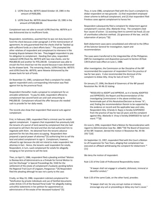 2. UCPB Check No. 487975 dated October 19, 1985 in the
amount of P200,000;
3. UCPB Check No. 487976 dated November 19, 1985 in the
amount of P100,000.00.
Complainant was not able to encash UCPB Check No. 487974 as it
was dishonored due to insufficient funds.
Respondent, nonetheless, asserted that he was not duty-bound to
fund the check because under paragraph 2 of the memorandum of
agreement, he only guaranteed that the checks shall be "backed up
with sufficient funds on a best efforts basis." This prompted the
other relatives of respondent and complainant to intervene in the
brewing dispute between the two. They begged respondent to pay
his obligation to complainant. Heeding their plea, respondent
replaced UCPB Check No. 487974 with two new checks, one for
P64,800.00 and another for P35,200.00. Complainant was able to
encash the first check but not the second because it was dishonored
by the drawee bank. The remaining checks, UCPB Check No. 487975
and UCPB Check No. 487976, were likewise dishonored by the
drawee bank for lack of funds.
On November 15, 1985, complainant filed a complaint for estafa
against respondent and a corresponding information was filed
against him by the provincial fiscal.
Respondent thereafter made a proposal to complainant for an
amicable settlement. To pay his debt, respondent offered to
complainant two second hand cars and cash amounting to
P40,000.00. Complainant refused the offer because she needed
cash to provide for her daily needs.
The records also show that respondent filed several suits against
complainant.
First, in February 1985, respondent filed a criminal case for estafa
against complainant. It appears that respondent has previously told
the tenants of a parcel of land owned by complainant that she had
promised to sell them the land and that she had authorized him to
negotiate with them. He obtained from the tenants advance
payment for the lots they were occupying. Respondent then
prepared a special power of attorneyxiii
[3] authorizing him to sell the
land and asked complainant to sign it. Complainant, however,
refused to sign because she did not intend to make respondent her
attorney-in-fact. Hence, the tenants sued respondent for estafa.
Respondent, in turn, sued complainant for estafa for allegedly
reneging on her promise to sell the land.
Then, on April 5, 1986, respondent filed a pleading entitled "Motion
to Review Acts of Administratrix as a Prelude for Formal Motion to
(sic) her Discharge" in Special Proceedings No. 5544 for the
settlement of the estate of complainant's husband, pending before
the Regional Trial Court of Lingayen, Pangasinan.xiv
[4] Respondent
filed the pleading although he was not a party to the case.
Finally, on May 19, 1986, respondent indicted complainant for
"falsification by private individuals and use of falsified documents
under Article 172 of the Revised Penal Code" for allegedly making
untruthful statements in her petition for appointment as
administratrix of the estate of her deceased husband.xv
[5]
Thus, in June 1986, complainant filed with this Court a complaint to
disbar respondent on two grounds: (1) that respondent employed
clever scheme to defraud complainant, and (2) that respondent filed
frivolous cases against complainant to harass her.
Respondent subsequently filed a complaint for disbarment against
complainant's counsel, Atty. Abelardo Viray. The complaint cited
four causes of action: (1) assisting client to commit tax fraud; (2) use
of unorthodox collection method; (3) ignorance of the law; and (4)
subornation of perjury.xvi
[6]
Both disbarment cases were consolidated and referred to the Office
of the Solicitor General for investigation, report and
recommendation.
The cases were transferred to the Integrated Bar of the Philippines
(IBP) for investigation and disposition pursuant to Section 20 Rule
139-B which took effect on June 1, 1988.
After investigation, the Commission on Bar Discipline of the IBP
recommended the suspension of respondent from the practice of
law for two years. It also recommended the dismissal of the
complaint to disbar Atty. Viray for lack of merit.xvii
[7]
On January 27, 1996, the Board of Governors of the IBP passed
Resolution No. XII-96-22 stating:
"RESOLVED to ADOPT and APPROVE, as it is hereby ADOPTED
and APPROVED, the Report and Recommendation of the
Investigating Commissioner in the above entitled case,
hereinmade part of this Resolution/Decision as Annex "A";
and, finding the recommendation therein to be supported by
the evidence on record and the applicable laws and rules,
Respondent Atty. Orlando A. Rayos is hereby SUSPENDED
from the practice of law for two (2) years and the complaint
against Atty. Abelardo V. Viray is hereby DISMISSED for lack of
merit."xviii
[8]
On June 6, 1996, respondent filed a Motion for Reconsideration with
regard to Administrative Case No. 2884.xix
[9] The Board of Governors
of the IBP, however, denied the motion in Resolution No. XII-96-
193.xx
[10]
On September 15, 1997, respondent filed with this Court a Motion
to Lift Suspension for Two Years, alleging that complainant has
executed an affidavit withdrawing the complaint for disbarment.xxi
[11]
We deny the motion of respondent.
Rule 1.01 of the Code of Professional Responsibility states:
"A lawyer shall not engage in unlawful, dishonest, immoral or
deceitful conduct."
Rule 1.03 of the same Code, on the other hand, provides:
"A lawyer shall not, for any corrupt motive or interest,
encourage any suit or proceeding or delay any man's cause."
 