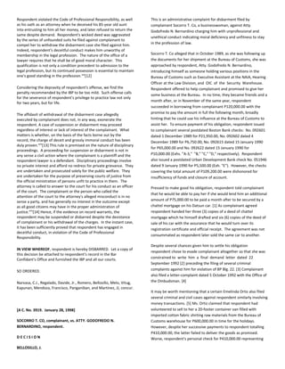 Respondent violated the Code of Professional Responsibility, as well
as his oath as an attorney when he deceived his 85-year old aunt
into entrusting to him all her money, and later refused to return the
same despite demand. Respondent's wicked deed was aggravated
by the series of unfounded suits he filed against complainant to
compel her to withdraw the disbarment case she filed against him.
Indeed, respondent's deceitful conduct makes him unworthy of
membership in the legal profession. The nature of the office of a
lawyer requires that he shall be of good moral character. This
qualification is not only a condition precedent to admission to the
legal profession, but its continued possession is essential to maintain
one's good standing in the profession.xxii
[12]
Considering the depravity of respondent's offense, we find the
penalty recommended by the IBP to be too mild. Such offense calls
for the severance of respondent's privilege to practice law not only
for two years, but for life.
The affidavit of withdrawal of the disbarment case allegedly
executed by complainant does not, in any way, exonerate the
respondent. A case of suspension or disbarment may proceed
regardless of interest or lack of interest of the complainant. What
matters is whether, on the basis of the facts borne out by the
record, the charge of deceit and grossly immoral conduct has been
duly proven.xxiii
[13] This rule is premised on the nature of disciplinary
proceedings. A proceeding for suspension or disbarment is not in
any sense a civil action where the complainant is a plaintiff and the
respondent lawyer is a defendant. Disciplinary proceedings involve
no private interest and afford no redress for private grievance. They
are undertaken and prosecuted solely for the public welfare. They
are undertaken for the purpose of preserving courts of justice from
the official ministration of persons unfit to practice in them. The
attorney is called to answer to the court for his conduct as an officer
of the court. The complainant or the person who called the
attention of the court to the attorney's alleged misconduct is in no
sense a party, and has generally no interest in the outcome except
as all good citizens may have in the proper administration of
justice.xxiv
[14] Hence, if the evidence on record warrants, the
respondent may be suspended or disbarred despite the desistance
of complainant or his withdrawal of the charges. In the instant case,
it has been sufficiently proved that respondent has engaged in
deceitful conduct, in violation of the Code of Professional
Responsibility.
IN VIEW WHEREOF, respondent is hereby DISBARRED. Let a copy of
this decision be attached to respondent's record in the Bar
Confidant's Office and furnished the IBP and all our courts.
SO ORDERED.
Narvasa, C.J., Regalado, Davide, Jr., Romero, Bellosillo, Melo, Vitug,
Kapunan, Mendoza, Francisco, Panganiban, and Martinez, JJ, concur.
[A C. No. 3919. January 28, 1998]
SOCORRO T. CO, complainant, vs. ATTY. GODOFREDO N.
BERNARDINO, respondent.
D E C I S I O N
BELLOSILLO, J.
This is an administrative complaint for disbarment filed by
complainant Socorro T. Co, a businesswoman, against Atty.
Godofredo N. Bernardino charging him with unprofessional and
unethical conduct indicating moral deficiency and unfitness to stay
in the profession of law.
Socorro T. Co alleged that in October 1989, as she was following up
the documents for her shipment at the Bureau of Customs, she was
approached by respondent, Atty. Godofredo N. Bernardino,
introducing himself as someone holding various positions in the
Bureau of Customs such as Executive Assistant at the NAIA, Hearing
Officer at the Law Division, and OIC of the Security Warehouse.
Respondent offered to help complainant and promised to give her
some business at the Bureau. In no time, they became friends and a
month after, or in November of the same year, respondent
succeeded in borrowing from complainant P120,000.00 with the
promise to pay the amount in full the following month, broadly
hinting that he could use his influence at the Bureau of Customs to
assist her. To ensure payment of his obligation, respondent issued
to complainant several postdated Boston Bank checks: No. 092601
dated 1 December 1989 for P21,950.00, No. 092602 dated 4
December 1989 for P6,750.00, No. 092615 dated 15 January 1990
for P65,000.00 and No. 092622 dated 15 January 1990 for
P10,000.00 (Exhs. "A-3," "B," "C," "D," respectively). Respondent
also issued a postdated Urban Development Bank check No. 051946
dated 9 January 1990 for P5,500.00 (Exh. "E"). However, the checks
covering the total amount of P109,200.00 were dishonored for
insufficiency of funds and closure of account.
Pressed to make good his obligation, respondent told complainant
that he would be able to pay her if she would lend him an additional
amount of P75,000.00 to be paid a month after to be secured by a
chattel mortgage on his Datsun car. [1] As complainant agreed
respondent handed her three (3) copies of a deed of chattel
mortgage which he himself drafted and six (6) copies of the deed of
sale of his car with the assurance that he would turn over its
registration certificate and official receipt. The agreement was not
consummated as respondent later sold the same car to another.
Despite several chances given him to settle his obligation
respondent chose to evade complainant altogether so that she was
constrained to write him a final demand letter dated 22
September 1992 [2] preceding the filing of several criminal
complaints against him for violation of BP Blg. 22. [3] Complainant
also filed a letter-complaint dated 5 October 1992 with the Office of
the Ombudsman. [4]
It may be worth mentioning that a certain Emelinda Ortiz also filed
several criminal and civil cases against respondent similarly involving
money transactions. [5] Ms. Ortiz claimed that respondent had
volunteered to sell to her a 20-footer container van filled with
imported cotton fabric shirting raw materials from the Bureau of
Customs warehouse for P600,000.00 in time for the holidays.
However, despite her successive payments to respondent totalling
P410,000.00, the latter failed to deliver the goods as promised.
Worse, respondent's personal check for P410,000.00 representing
 