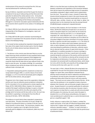 reimbursement of the amount he received from Ms. Ortiz was
returned dishonored for insufficiency of funds.
By way of defense, respondent averred that he gave the checks to
complainant Co by way of rediscounting and that these were fully
paid when he delivered five cellular phones to her. He brushed
aside the allegations of complainant and Ms. Ortiz as ill-motivated,
vague, confusing, misleading and full of biases and prejudices.
Although he is married he insinuated a special relationship with the
two (2) women which caused him to be careless in his dealings with
them.
On 3 March 1993 the Court referred this administrative case to the
Integrated Bar of the Philippines for investigation, report and
recommendation.
On 17 May 1997 the IBP issued a resolution recommending the
suspension of respondent from the practice of law for six (6) months
based on the following findings -
1. No receipt has been produced by respondent showing that the
face value of the subject checks has been paid or that the alleged
five (5) units of cellular phones have been delivered to the
complainant;
2. The Decision in the criminal cases that were filed vis-a-vis the
subject bouncing checks and wherein he was acquitted clearly shows
that his acquittal was not due to payment of the obligation but
rather that 'private complainant knew at the time the accused
issued the checks that the latter did not have sufficient funds in the
bank to cover the same. No violation of BP Blg. 22 is committed
where complainant was told by the drawer that he does not have
sufficient funds in the bank; and
3. Respondent subsequently paid the complainant as shown by a
receipt dated 26 August 1995 x x x and the release of real estate
mortgage x x x x If it is true that he had already paid his obligation
with five (5) cellular phones, why pay again?
The general rule is that a lawyer may not be suspended or disbarred,
and the court may not ordinarily assume jurisdiction to discipline
him for misconduct in his non-professional or private capacity (In Re
Pelaez, 44 Phil. 5569 [1923]). Where, however, the misconduct
outside of the lawyer's professional dealings is so gross a character
as to show him morally unfit for the office and unworthy of the
privilege which his licenses and the law confer on him, the court may
be justified in suspending or removing him from the office of
attorney (In Re Sotto, 38 Phil. 569 [1923]).
The evidence on record clearly shows respondent's propensity to
issue bad checks. This gross misconduct on his part, though not
related to his professional duties as a member of the bar, puts his
moral character in serious doubt. The Commission, however, does
not find him a hopeless case in the light of the fact that he
eventually paid his obligation to the complainant, albeit very much
delayed. [6]
While it is true that there was no attorney-client relationship
between complainant and respondent as the transaction between
them did not require the professional legal services of respondent,
nevertheless respondent's abject conduct merits condemnation
from this Court. Thus we held in Lizaso v. Amante [7] where Atty.
Amante enticed complainant to invest in the casino business with
the proposition that her investment would yield her an interest of
10% profit daily, and Atty. Amante not only failed to deliver the
promised return on the investment but also the principal thereof
(P5,000.00) despite complainant's repeated demands -
As early as 1923, however, the Court laid down in In Re Vicente
Pelaez [44 Phil.567 (1923)] the principle that it can exercise its
power to discipline lawyers for causes which do not involve the
relationship of an attorney and client x x x x In disciplining the
respondent, Mr. Justice Malcolm said: x x x x As a general rule, a
court will not assume jurisdiction to discipline one of its officers for
misconduct alleged to have been committed in his private capacity.
But this is a general rule with many exceptions x x x x The nature of
the office, the trust relation which exists between attorney and
client, as well as between court and attorney, and the statutory
rules prescribing the qualifications of attorneys, uniformly require
that an attorney shall be a person of good moral character. If that
qualification is a condition precedent to a license or privilege to
enter upon the practice of the law, it would seem to be equally
essential during the continuance of the practice and the exercise of
the privilege. So it is held that an attorney will be removed not only
for malpractice and dishonesty in his profession, but also for gross
misconduct not connected with his professional duties, which shows
him to be unfit for the office and unworthy of the privileges which
his license and the law confer upon him x x x x [8]
Ten years later, in Piatt v. Abordo [9] where the erring lawyer was
suspended for one year from the practice of law for attempting to
engage in an opium deal, Justice Malcolm reiterated that an
attorney may be removed not only for malpractice and dishonesty in
his profession, but also for gross misconduct not related to his
professional duties which show him to be an unfit and unworthy
lawyer. "The courts are not curators of the morals of the bar. At the
same time the profession is not compelled to harbor all persons
whatever their character, who are fortunate enough to keep out of
prison. As good character is an essential qualification for admission
of an attorney to practice, when the attorney's character is bad in
such respects as to show that he is unsafe and unfit to be entrusted
with the powers of an attorney, the courts retain the power to
discipline him x x x x Of all classes and professions, the lawyer is
most sacredly bound to uphold the law x x x and to that doctrine we
give our unqualified support." [10]
Finally, reference is made to Rule 1.01, Chapter 1, entitled The
Lawyer and Society of the Code of Professional Responsibility which
requires that "a lawyer shall not engage in unlawful, dishonest,
immoral or deceitful conduct." "Conduct," as used in this Rule, is
not limited to conduct exhibited in connection with the performance
of professional duties.
 