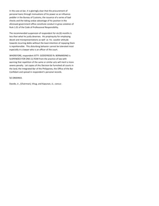 In the case at bar, it is glaringly clear that the procurement of
personal loans through insinuations of his power as an influence
peddler in the Bureau of Customs, the issuance of a series of bad
checks and the taking undue advantage of his position in the
aforesaid government office constitute conduct in gross violation of
Rule 1.01 of the Code of Professional Responsibility.
The recommended suspension of respondent for six (6) months is
less than what he justly deserves. His propinquity for employing
deceit and misrepresentations as well as his cavalier attitude
towards incurring debts without the least intention of repaying them
is reprehensible. This disturbing behavior cannot be tolerated most
especially in a lawyer who is an officer of the court.
WHEREFORE, respondent ATTY. GODOFREDO N. BERNARDINO is
SUSPENDED FOR ONE (1) YEAR from the practice of law with
warning that repetition of the same or similar acts will merit a more
severe penalty. Let copies of this Decision be furnished all courts in
the land, the Integrated Bar of the Philippines, the Office of the Bar
Confidant and spread in respondent's personal records.
SO ORDERED.
Davide, Jr., (Chairman), Vitug, and Kapunan, JJ., concur.
 