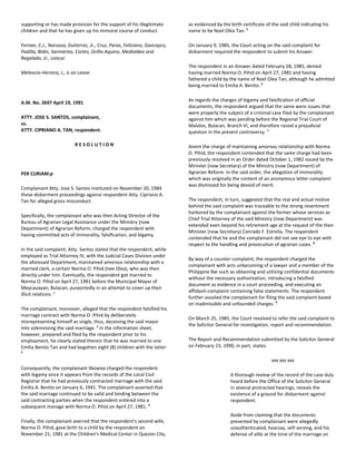 supporting or has made provision for the support of his illegitimate
children and that he has given up his immoral course of conduct.
Fernan, C.J., Narvasa, Gutierrez, Jr., Cruz, Paras, Feliciano, Gancayco,
Padilla, Bidin, Sarmiento, Cortes, Griño-Aquino, Medialdea and
Regalado, JJ., concur.
Melencio-Herrera, J., is on Leave.
A.M. No. 2697 April 19, 1991
ATTY. JOSE S. SANTOS, complainant,
vs.
ATTY. CIPRIANO A. TAN, respondent.
R E S O L U T I O N
PER CURIAM:p
Complainant Atty. Jose S. Santos instituted on November 20, 1984
these disbarment proceedings against respondent Atty. Cipriano A.
Tan for alleged gross misconduct.
Specifically, the complainant who was then Acting Director of the
Bureau of Agrarian Legal Assistance under the Ministry (now
Department) of Agrarian Reform, charged the respondent with
having committed acts of immorality, falsification, and bigamy.
In the said complaint, Atty. Santos stated that the respondent, while
employed as Trial Attorney IV, with the Judicial Cases Division under
the aforesaid Department, maintained amorous relationship with a
married clerk, a certain Norma O. Pihid (nee Olea), who was then
directly under him. Eventually, the respondent got married to
Norma O. Pihid on April 27, 1981 before the Municipal Mayor of
Meycauayan, Bulacan, purportedly in an attempt to cover up their
illicit relations. 1
The complainant, moreover, alleged that the respondent falsified his
marriage contract with Norma O. Pihid by deliberately
misrepresenting himself as single, thus, deceiving the said mayor
into solemnizing the said marriage. 2
In the information sheet,
however, prepared and filed by the respondent prior to his
employment, he clearly stated therein that he was married to one
Emilia Benito Tan and had begotten eight (8) children with the latter.
3
Consequently, the complainant likewise charged the respondent
with bigamy since it appears from the records of the Local Civil
Registrar that he had previously contracted marriage with the said
Emilia A. Benito on January 6, 1941. The complainant asserted that
the said marriage continued to be valid and binding between the
said contracting parties when the respondent entered into a
subsequent manage with Norma O. Pihid on April 27, 1981. 4
Finally, the complainant averred that the respondent's second wife,
Norma O. Pihid, gave birth to a child by the respondent on
November 21, 1981 at the Children's Medical Center in Quezon City,
as evidenced by the birth certificate of the said child indicating his
name to be Noel Olea Tan. 5
On January 9, 1985, the Court acting on the said complaint for
disbarment required the respondent to submit his Answer.
The respondent in an Answer dated February 28, 1985, denied
having married Norma O. Pihid on April 27, 1981 and having
fathered a child by the name of Noel Olea Tan, although he admitted
being married to Emilia A. Benito. 6
As regards the charges of bigamy and falsification of official
documents, the respondent argued that the same were issues that
were properly the subject of a criminal case filed by the complainant
against him which was pending before the Regional Trial Court of
Malolos, Bulacan, Branch VI, and therefore raised a prejudicial
question in the present controversy. 7
Anent the charge of maintaining amorous relationship with Norma
O. Pihid, the respondent contended that the same charge had been
previously resolved in an Order dated October 1, 1982 issued by the
Minister (now Secretary) of the Ministry (now Department) of
Agrarian Reform. In the said order, the allegation of immorality
which was originally the content of an anonymous letter-complaint
was dismissed for being devoid of merit.
The respondent, in turn, suggested that the real and actual motive
behind the said complaint was traceable to the strong resentment
harbored by the complainant against the former whose services as
Chief Trial Attorney of the said Ministry (now Department) was
extended even beyond his retirement age at the request of the then
Minister (now Secretary) Conrado F. Estrella. The respondent
contended that he and the complainant did not see eye to eye with
respect to the handling and prosecution of agrarian cases. 8
By way of a counter-complaint, the respondent charged the
complainant with acts unbecoming of a lawyer and a member of the
Philippine Bar such as obtaining and utilizing confidential documents
without the necessary authorization, introducing a falsified
document as evidence in a court proceeding, and executing an
affidavit-complaint containing false statements. The respondent
further assailed the complainant for filing the said complaint based
on inadmissible and unfounded charges. 9
On March 25, 1985, the Court resolved to refer the said complaint to
the Solicitor General for investigation, report and recommendation.
The Report and Recommendation submitted by the Solicitor General
on February 23, 1990, in part, states:
xxx xxx xxx
A thorough review of the record of the case duly
heard before the Office of the Solicitor General
in several protracted hearings, reveals the
existence of a ground for disbarment against
respondent.
Aside from claiming that the documents
presented by complainant were allegedly
unauthenticated, hearsay, self-serving, and his
defense of alibi at the time of the marriage on
 