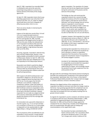 April 27, 1981, respondent has miserably failed
in refuting the same and at the same time
presenting strong evidence to convince the
Solicitor General of the falsity of the charges
against him.
On April 27, 1981 respondent claims that he was
attending a government case at the then CFI of
Caloocan City (Exh. 9-A, rec.) while his alleged
second wife was at the Court of Appeals on
official business (Exhs. 6 & 11 A, rec.).
There are serious doubts in entertaining the
aforesaid defense.
A glance at the daily time records (Exhs. 9-A and
11-A, rec.) reveals that both entries of
respondent and Norma Olea were indicated on
the line covering April 26, 1981; secondly,
penmanship of the alleged entries for April 27,
1981 are the same; thirdly, the indicated time
in's of respondent and Norma Olea were the
same, i.e., 8:01 a.m.; fourthly, probability that
they were together is high because they were
both out of the office.
Assuming, arguendo, respondent's alibi that they
were married in Meycauayan, Bulacan, it was
highly probable and possible for both to proceed
to Meycauayan, Bulacan on April 27, 1981 since
the places where they were allegedly then is [sic]
not impossibly far from Meycauayan Bulacan.
Respondent even failed to specify the alleged
government case he was attending at the CFI of
Caloocan either by mentioning the title of the
case or by presenting other evidence aside from
his self-serving testimony.
With respect to the Birth Certificate (Exh. A) of
respondent's alleged son, the former has not
made a categorical denial that Noel Olea Tan is
NOT his son. He only argues that the birth
certificate is not authentic. Evidence for
complainant, however, shows that Exhibit A-5
was presented to show the authenticity of the
Birth Certificate contrary to respondent's claim
(pls. see Certification dated July 24, 1985 found
at the back of the Birth Certificate). Likewise,
respondent has not made any categorical denial
of his amorous relationship with Norma Olea
despite the existence of his first marriage with
Emilia Benito Tan.
For immorality to be a ground for disbarment, it
must be so gross, e.g., it is so corrupt and false
as to constitute a criminal act or so unprincipled
or disgraceful as to be reprehensible to a high
degree (Reyes v. Wong, 63 SCRA 667 [1975]).
The circumstances of the case definitely has put
respondent's moral character in doubt despite
non-conviction of the criminal case for bigamy
against respondent. The reputation of a lawyer
must be such that he be of good moral character
during the continuance of his practice and the
exercise of the privilege.
The findings are clear and convincing that
respondent entered into a second marriage
despite the existence of his first marriage and
that he begot a child with the second woman.
Definitely, such factual findings have put serious
doubt on respondent's moral character.
Respondent's main defense of alibi is rather too
weak a reason that he did not engage in an
immoral act. As earlier said, respondent has
neither categorically denied that Norma Olea is
his wife nor Noel Olea Tan is his son with Norma.
It appears, however, that respondent has retired
from government service on March 27, 1983. He
was sixty-five (65) years old on September 16,
1982 (Exh. 13, rec.), and therefore, e. the time of
the rendition of this report, respondent is now
seventy two (72) years old.
Considering that respondent has retired and is in
the twilight of his life, disbarment would be too
harsh a penalty to impose on respondent.
Suspension from the practice of law would be
proper for humanitarian reasons if respondent is
still actively engaged in practice.
IN VIEW OF THE FOREGOING CONSIDERATIONS,
it is respectfully recommended that respondent
be adjudged guilty of immoral conduct,
unbecoming of a lawyer, and accordingly impose
the penalty of one (1) year suspension from the
active practice of law. 10
We agree with the said findings of the Solicitor General including his
favorable and compassionate consideration of the advanced age of
the respondent. Specifically, Rule 1.01 of Canon I of the Code of
Professional Responsibility provides that "a lawyer shall not engage
in unlawful, dishonest, immoral or deceitful conduct."
Whatever the alleged motives of the complainant are, the
respondent has failed to controvert and refute the charges made by
the former. Even granting arguendo that the complainant was not
well-motivated in instituting these disbarment proceedings, the
same does not exculpate him from any liability resulting from his
grossly immoral conduct.
As regards the respondent's counter-complaint, the Solicitor General
in compliance with the Court's Resolution dated October 1, 1990,
submitted his Supplemental Report and Recommendation on
November 22, 1990, and found that the charges against the
complainant for acts unbecoming a member of the Philippine Bar
were all unsubstantiated. We agree with his findings and
recommendation on this regard which state:
No misconduct has been committed by Atty.
Santos contrary to Atty. Tan's accusations which
will warrant disciplinary action. If at all, Atty.
Tan's charges were merely in defense of the
 