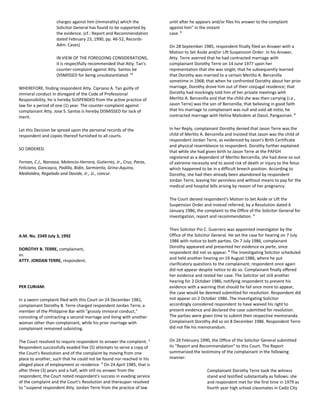 charges against him (immorality) which the
Solicitor General has found to be supported by
the evidence. (cf.: Report and Recommendation
dated February 23, 1990, pp. 46-52, Records-
Adm. Cases)
IN VIEW OF THE FOREGOING CONSIDERATIONS,
it is respectfully recommended that Atty. Tan's
counter-complaint against Atty. Santos be
DISMISSED for being unsubstantiated. 11
WHEREFORE, finding respondent Atty. Cipriano A. Tan guilty of
immoral conduct in disregard of the Code of Professional
Responsibility, he is hereby SUSPENDED from the active practice of
law for a period of one (1) year. The counter-complaint against
complainant Atty. Jose S. Santos is hereby DISMISSED for lack of
merit.
Let this Decision be spread upon the personal records of the
respondent and copies thereof furnished to all courts.
SO ORDERED.
Fernan, C.J., Narvasa, Melencio-Herrera, Gutierrez, Jr., Cruz, Paras,
Feliciano, Gancayco, Padilla, Bidin, Sarmiento, Grino-Aquino,
Medialdea, Regalado and Davide, Jr., JJ., concur.
A.M. No. 2349 July 3, 1992
DOROTHY B. TERRE, complainant,
vs.
ATTY. JORDAN TERRE, respondent.
PER CURIAM:
In a sworn complaint filed with this Court on 24 December 1981,
complainant Dorothy B. Terre charged respondent Jordan Terre, a
member of the Philippine Bar with "grossly immoral conduct,"
consisting of contracting a second marriage and living with another
woman other than complainant, while his prior marriage with
complainant remained subsisting.
The Court resolved to require respondent to answer the complaint. 1
Respondent successfully evaded five (5) attempts to serve a copy of
the Court's Resolution and of the complaint by moving from one
place to another, such that he could not be found nor reached in his
alleged place of employment or residence. 2
On 24 April 1985, that is
after three (3) years and a half, with still no answer from the
respondent, the Court noted respondent's success in evading service
of the complaint and the Court's Resolution and thereupon resolved
to "suspend respondent Atty. Jordan Terre from the practice of law
until after he appears and/or files his answer to the complaint
against him" in the instant
case. 3
On 28 September 1985, respondent finally filed an Answer with a
Motion to Set Aside and/or Lift Suspension Order. In his Answer,
Atty. Terre averred that he had contracted marriage with
complainant Dorothy Terre on 14 June 1977 upon her
representation that she was single; that he subsequently learned
that Dorothy was married to a certain Merlito A. Bercenilla
sometime in 1968; that when he confronted Dorothy about her prior
marriage, Dorothy drove him out of their conjugal residence; that
Dorothy had mockingly told him of her private meetings with
Merlito A. Bercenilla and that the child she was then carrying (i.e.,
Jason Terre) was the son of Bercenilla; that believing in good faith
that his marriage to complainant was null and void ab initio, he
contracted marriage with Helina Malicdem at Dasol, Pangasinan. 4
In her Reply, complainant Dorothy denied that Jason Terre was the
child of Merlito A. Bercenilla and insisted that Jason was the child of
respondent Jordan Terre, as evidenced by Jason's Birth Certificate
and physical resemblance to respondent. Dorothy further explained
that while she had given birth to Jason Terre at the PAFGH
registered as a dependent of Merlito Bercenilla, she had done so out
of extreme necessity and to avoid risk of death or injury to the fetus
which happened to be in a difficult breech position. According to
Dorothy, she had then already been abandoned by respondent
Jordan Terre, leaving her penniless and without means to pay for the
medical and hospital bills arising by reason of her pregnancy.
The Court denied respondent's Motion to Set Aside or Lift the
Suspension Order and instead referred; by a Resolution dated 6
January 1986, the complaint to the Office of the Solicitor General for
investigation, report and recommendation. 5
Then Solicitor Pio C. Guerrero was appointed investigator by the
Office of the Solicitor General. He set the case for hearing on 7 July
1986 with notice to both parties. On 7 July 1986, complainant
Dorothy appeared and presented her evidence ex parte, since
respondent did not so appear. 6
The Investigating Solicitor scheduled
and held another hearing on 19 August 1986, where he put
clarificatory questions to the complainant; respondent once again
did not appear despite notice to do so. Complainant finally offered
her evidence and rested her case. The Solicitor set still another
hearing for 2 October 1986, notifying respondent to present his
evidence with a warning that should he fail once more to appear,
the case would be deemed submitted for resolution. Respondent did
not appear on 2 October 1986. The Investigating Solicitor
accordingly considered respondent to have waived his right to
present evidence and declared the case submitted for resolution.
The parties were given time to submit their respective memoranda.
Complainant Dorothy did so on 8 December 1986. Respondent Terre
did not file his memorandum.
On 26 February 1990, the Office of the Solicitor General submitted
its "Report and Recommendation" to this Court. The Report
summarized the testimony of the complainant in the following
manner:
Complainant Dorothy Terre took the witness
stand and testified substantially as follows: she
and respondent met for the first time in 1979 as
fourth year high school classmates in Cadiz City
 