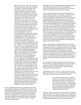 High School (tsn, July 7, 1986, p. 9); she was then
married to Merlito Bercenilla, while respondent
was single (id.); respondent was aware of her
marital status (ibid, p. 14); it was then that
respondent started courting her but nothing
happened of the courtship (ibid, p. 10); they
[complainant and respondent] moved to Manila
were they respectively pursued their education,
respondent as a law student at the Lyceum
University (tsn, July 7, 1986, p. 12, 15-16);
respondent continued courting her, this time
with more persistence (ibid, p. 11); she decided
nothing would come of it since she was married
but he [respondent] explained to her that their
marriage was void ab initio since she and her
first husband were first cousins (ibid, p. 12);
convinced by his explanation and having secured
favorable advice from her mother and
ex-in-laws, she agreed to marry him
[respondent] (ibid, 12-13, 16); in their marriage
license, despite her [complainant's] objection, he
[respondent] wrote "single" as her status
explaining that since her marriage was void ab
initio, there was no need to go to court to
declare it as such (ibid, 14-15); they were
married before Judge Priscilla Mijares of the City
Court of Manila on June 14, 1977 (Exhibit A; tsn,
July 7, 1986, pp. 16-17); Jason Terre was born of
their union on June 25, 1981 (Exhibit B, tsn, July
7, 1986, p. 18); all through their married state up
to the time he [respondent] disappeared in
1981, complainant supported respondent, in
addition to the allowance the latter was getting
from his parents (ibid, pp. 19-20); she was
unaware of the reason for his disappearance
until she found out later that respondent
married a certain Vilma [sic] Malicdem (Exhibit C,
tsn, July 7, 1986, pp. 21-22); she then filed a case
for abandonment of minor with the City Fiscal of
Pasay City (ibid, p. 23) which was subsequently
filed before Branch II of the City Court of Pasay
City as Criminal Case No. 816159 (Exhibit D; tsn,
July 7, 1986, p. 24); she likewise filed a case for
bigamy against respondent and Helina Malicdem
with the office of the Provincial Fiscal of
Pangasinan, where a prima facie case was found
to exist (Exhibit E; tsn, July 7, pp. 25-26);
additionally, complainant filed an administrative
case against respondent with the Commission on
Audit where he was employed, which case
however was considered closed for being moot
and academic when respondent was considered
automatically separated from the service for
having gone on absence without official leave
(Exhibit F; tsn, July 7, 1986, pp. 28-29). 7
There is no dispute over the fact that complainant Dorothy Terre
and respondent Jordan Terre contracted marriage on 14 July 1977
before Judge Priscilla Mijares. There is further no dispute over the
fact that on 3 May 1981, respondent Jordan Terre married Helina
Malicdem in Dasol, Pangasinan. When the second marriage was
entered into, respondent's prior marriage with complainant was
subsisting, no judicial action having been initiated or any judicial
declaration obtained as to the nullity of such prior marriage of
respondent with complainant.
Respondent Jordan Terre sought to defend himself by claiming that
he had believed in good faith that his prior marriage with
complainant Dorothy Terre was null and void ab initio and that no
action for a judicial declaration of nullity was necessary.
The Court considers this claim on the part of respondent Jordan
Terre as a spurious defense. In the first place, respondent has not
rebutted complainant's evidence as to the basic facts which
underscores the bad faith of respondent Terre. In the second place,
that pretended defense is the same argument by which he had
inveigled complainant into believing that her prior marriage to
Merlito A. Bercenilla being incestuous and void ab initio (Dorothy
and Merlito being allegedly first cousins to each other), she was free
to contract a second marriage with the respondent. Respondent
Jordan Terre, being a lawyer, knew or should have known that such
an argument ran counter to the prevailing case law of this Court
which holds that for purposes of determining whether a person is
legally free to contract a second marriage, a judicial declaration that
the first marriage was null and void ab initio is essential. 8 Even if we
were to assume, arguendo merely, that Jordan Terre held that
mistaken belief in good faith, the same result will follow. For if we
are to hold Jordan Terre to his own argument, his first marriage to
complainant Dorothy Terre must be deemed valid, with the result
that his second marriage to Helina Malicdem must be regarded as
bigamous and criminal in character.
That the moral character of respondent Jordan Terre was deeply
flawed is shown by other circumstances. As noted, he convinced the
complainant that her prior marriage to Bercenilla was null and void
ab initio, that she was still legally single and free to marry him. When
complainant and respondent had contracted their marriage,
respondent went through law school while being supported by
complainant, with some assistance from respondent's parents. After
respondent had finished his law course and gotten complainant
pregnant, respondent abandoned the complainant without support
and without the wherewithal for delivering his own child safely in a
hospital.
Thus, we agree with the Solicitor General that respondent Jordan
Terre, by his actions, "eloquently displayed, not only his unfitness to
remain as a member of the Bar, but likewise his inadequacy to
uphold the purpose and responsibility of his gender" because
marriage is a basic social institution. 9
In Pomperada v. Jochico, 10
the Court, in rejecting a petition to be
allowed to take the oath as a member of the Bar and to sign the Roll
of Attorneys, said through Mme. Justice Melencio-Herrera:
It is evident that respondent fails to meet the
standard of moral fitness for membership in the
legal profession. Whether the marriage was a
joke as respondent claims, or a trick played on
her as claimed by complainant, it does not speak
well of respondent's moral values. Respondent
had made a mockery of marriage, a basic social
institution which public policy cherishes and
protects (Article 216, Civil Code). 11
In Bolivar v. Simbol, 12
the Court found the respondent there guilty of
"grossly immoral conduct" because he made a dupe of complainant,
living on her bounty and allowing her to spend for his schooling and
other personal necessities while dangling before her the mirage of a
marriage, marrying another girl as soon as he had finished his
 