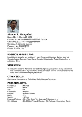 Manuel E. Mangubat
Date of Birth: March 27 1972
Contact No: +639356881261/+966549174529
Email: the082327channel@gmail.com
Skype Acct. genesis_manuel
Passport No: EB5151339
Expiry: April 24, 2017
________________________________________________________________________________
POSITION APPLIED FOR:
I would like to apply for any position of Heavy Equipment Operator, Railway Machine
Operator Loader Operator,Kirow Crane Operator Shipunloader Reach Stacker Bus or
Articulated Driver
OBJECTIVE:
To pursue my career in the field of any earthmoving heavy equipment or any assignment
that commensurate to my knowledge and qualification, and will put my talents into the
best use to uphold the company objectives.
OTHER SKILLS:
Computer and programmer Technician, Radio Operator Technician
PERSONAL DATA:
Civil Status : Married
Gender : Male
Age : 44
Citizenship : Filipino
Religion : Roman Catholic
Height : 5’6
Weigh t : 170 lbs
Provincial Address : 30-L Rillo Street Tuy Batangas Philippines 4214
City Address : Blk 233 Lot Phase 2 Mabuhay City Paliparan Dasmarinas Cavite
 