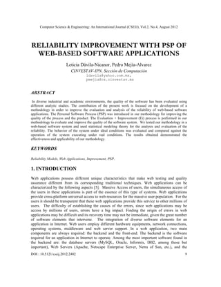 Computer Science & Engineering: An International Journal (CSEIJ), Vol.2, No.4, August 2012
DOI : 10.5121/cseij.2012.2402 9
RELIABILITY IMPROVEMENT WITH PSP OF
WEB-BASED SOFTWARE APPLICATIONS
Leticia Dávila-Nicanor, Pedro Mejía-Alvarez
CINVESTAV-IPN. Sección de Computación
ldavila@yahoo.com.mx,
pmejia@cs.cinvestav.mx
ABSTRACT
In diverse industrial and academic environments, the quality of the software has been evaluated using
different analytic studies. The contribution of the present work is focused on the development of a
methodology in order to improve the evaluation and analysis of the reliability of web-based software
applications. The Personal Software Process (PSP) was introduced in our methodology for improving the
quality of the process and the product. The Evaluation + Improvement (Ei) process is performed in our
methodology to evaluate and improve the quality of the software system. We tested our methodology in a
web-based software system and used statistical modeling theory for the analysis and evaluation of the
reliability. The behavior of the system under ideal conditions was evaluated and compared against the
operation of the system executing under real conditions. The results obtained demonstrated the
effectiveness and applicability of our methodology.
KEYWORDS
Reliability Models, Web Applications, Improvement, PSP.
1. INTRODUCTION
Web applications possess different unique characteristics that make web testing and quality
assurance different from its corresponding traditional techniques. Web applications can be
characterized by the following aspects [5]. Massive Access of users, the simultaneous access of
the users in these applications is part of the essence of this type of systems. Web applications
provide cross-platform universal access to web resources for the massive user population. For the
users it should be transparent that these web applications provide this service to other millions of
users. The difficulty of establishing the causes of the errors, since web applications may be
access by millions of users, errors have a big impact. Finding the origin of errors in web
applications may be difficult and its recovery time may not be immediate, given the great number
of software elements that intervene. The integration of diverse software elements for an
application in Internet. Web users employ different hardware equipments, network connections,
operating systems, middleware and web server support. In a web application, two main
components are always required: the backend and the front-end. The backend is the software
required for an application in Internet to operate. Among the most important software found in
the backend are: the database servers (MySQL, Oracle, Informix, DB2, among those but
important), Web Servers (Apache, Netscape Enterprise Server, Netra of Sun, etc.), and the
 