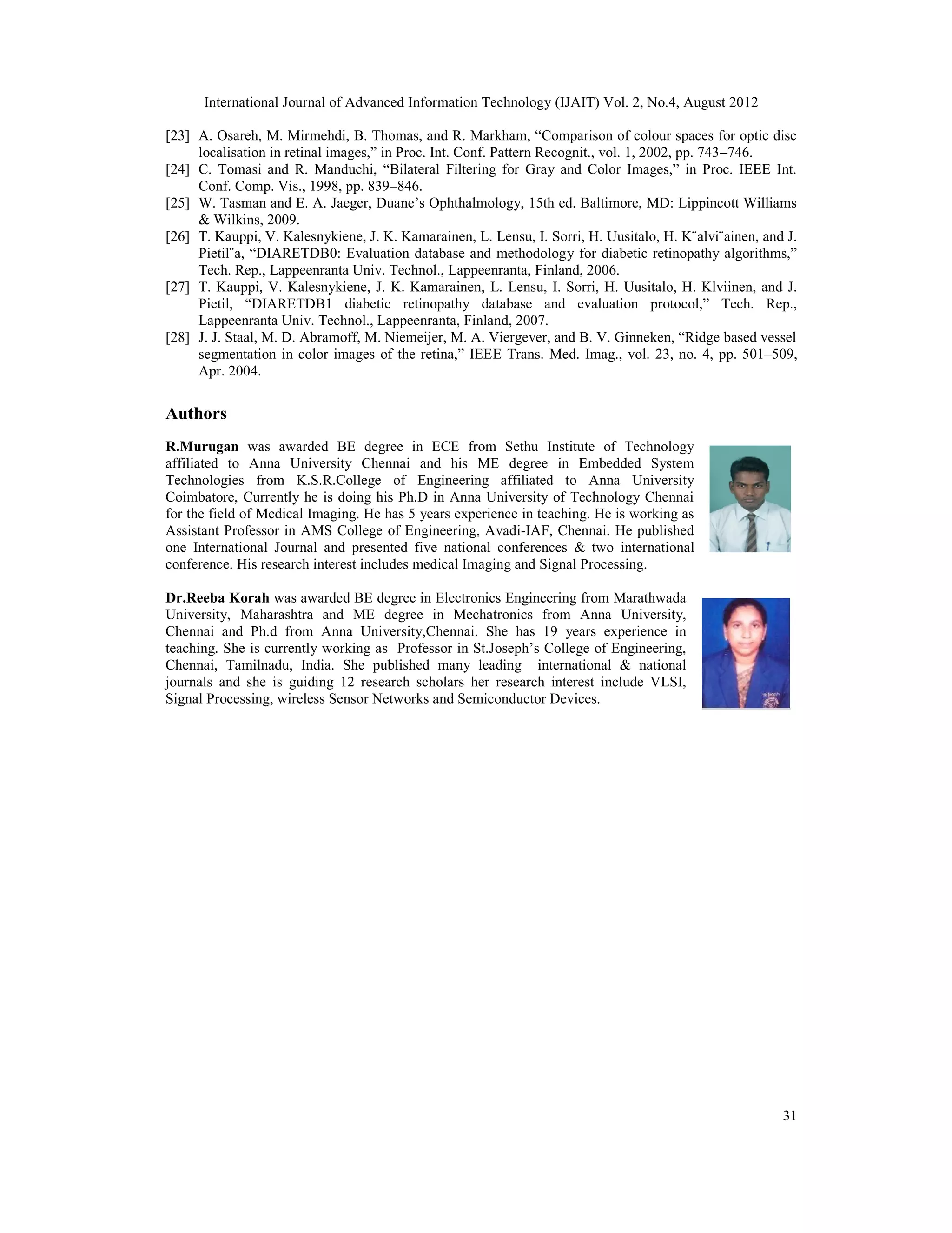 International Journal of Advanced Information Technology (IJAIT) Vol. 2, No.4, August 2012
31
[23] A. Osareh, M. Mirmehdi, B. Thomas, and R. Markham, “Comparison of colour spaces for optic disc
localisation in retinal images,” in Proc. Int. Conf. Pattern Recognit., vol. 1, 2002, pp. 743–746.
[24] C. Tomasi and R. Manduchi, “Bilateral Filtering for Gray and Color Images,” in Proc. IEEE Int.
Conf. Comp. Vis., 1998, pp. 839–846.
[25] W. Tasman and E. A. Jaeger, Duane’s Ophthalmology, 15th ed. Baltimore, MD: Lippincott Williams
& Wilkins, 2009.
[26] T. Kauppi, V. Kalesnykiene, J. K. Kamarainen, L. Lensu, I. Sorri, H. Uusitalo, H. K¨alvi¨ainen, and J.
Pietil¨a, “DIARETDB0: Evaluation database and methodology for diabetic retinopathy algorithms,”
Tech. Rep., Lappeenranta Univ. Technol., Lappeenranta, Finland, 2006.
[27] T. Kauppi, V. Kalesnykiene, J. K. Kamarainen, L. Lensu, I. Sorri, H. Uusitalo, H. Klviinen, and J.
Pietil, “DIARETDB1 diabetic retinopathy database and evaluation protocol,” Tech. Rep.,
Lappeenranta Univ. Technol., Lappeenranta, Finland, 2007.
[28] J. J. Staal, M. D. Abramoff, M. Niemeijer, M. A. Viergever, and B. V. Ginneken, “Ridge based vessel
segmentation in color images of the retina,” IEEE Trans. Med. Imag., vol. 23, no. 4, pp. 501–509,
Apr. 2004.
Authors
R.Murugan was awarded BE degree in ECE from Sethu Institute of Technology
affiliated to Anna University Chennai and his ME degree in Embedded System
Technologies from K.S.R.College of Engineering affiliated to Anna University
Coimbatore, Currently he is doing his Ph.D in Anna University of Technology Chennai
for the field of Medical Imaging. He has 5 years experience in teaching. He is working as
Assistant Professor in AMS College of Engineering, Avadi-IAF, Chennai. He published
one International Journal and presented five national conferences & two international
conference. His research interest includes medical Imaging and Signal Processing.
Dr.Reeba Korah was awarded BE degree in Electronics Engineering from Marathwada
University, Maharashtra and ME degree in Mechatronics from Anna University,
Chennai and Ph.d from Anna University,Chennai. She has 19 years experience in
teaching. She is currently working as Professor in St.Joseph’s College of Engineering,
Chennai, Tamilnadu, India. She published many leading international & national
journals and she is guiding 12 research scholars her research interest include VLSI,
Signal Processing, wireless Sensor Networks and Semiconductor Devices.
 