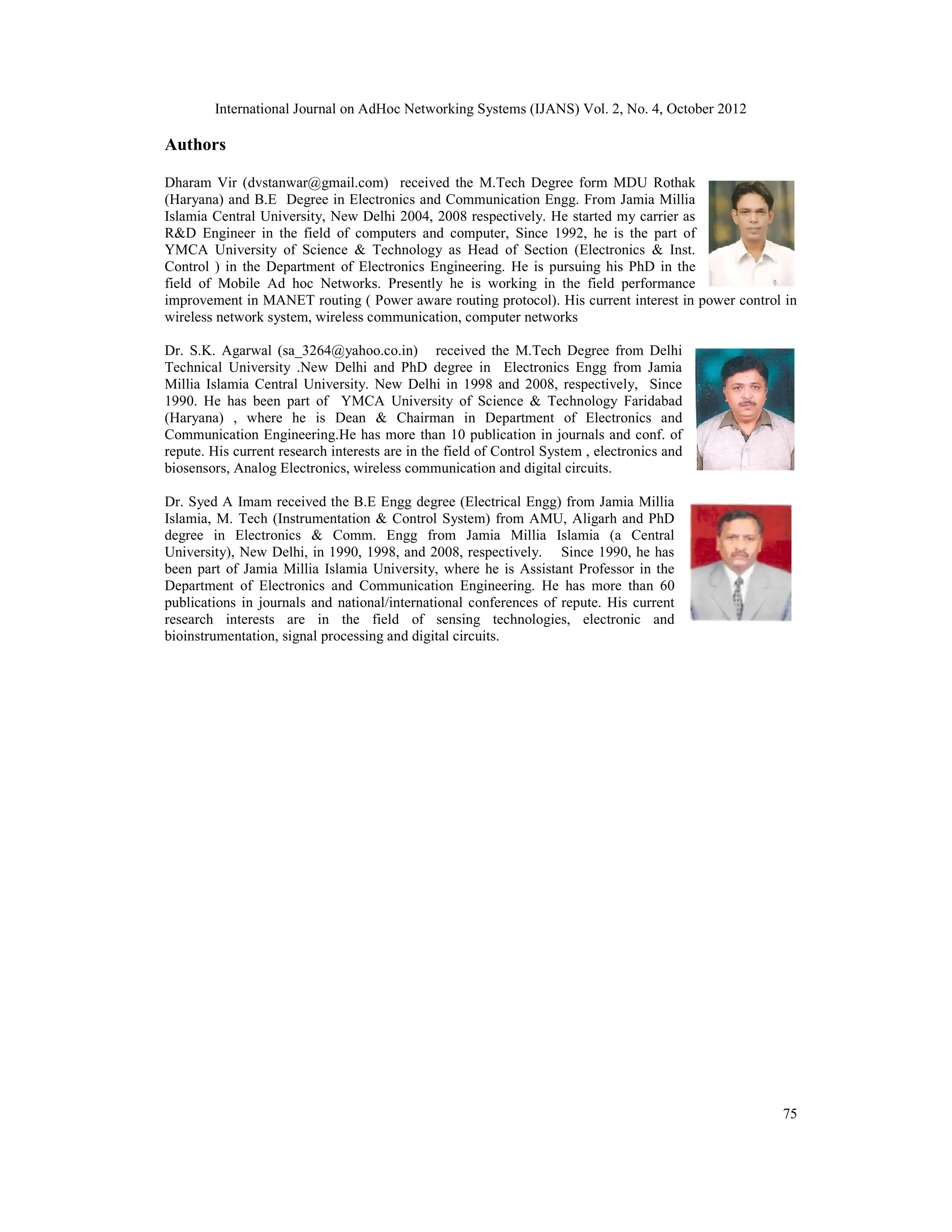 International Journal on AdHoc Networking Systems (IJANS) Vol. 2, No. 4, October 2012 75 Authors Dharam Vir (dvstanwar@gmail.com) received the M.Tech Degree form MDU Rothak (Haryana) and B.E Degree in Electronics and Communication Engg. From Jamia Millia Islamia Central University, New Delhi 2004, 2008 respectively. He started my carrier as R&D Engineer in the field of computers and computer, Since 1992, he is the part of YMCA University of Science & Technology as Head of Section (Electronics & Inst. Control ) in the Department of Electronics Engineering. He is pursuing his PhD in the field of Mobile Ad hoc Networks. Presently he is working in the field performance improvement in MANET routing ( Power aware routing protocol). His current interest in power control in wireless network system, wireless communication, computer networks Dr. S.K. Agarwal (sa_3264@yahoo.co.in) received the M.Tech Degree from Delhi Technical University .New Delhi and PhD degree in Electronics Engg from Jamia Millia Islamia Central University. New Delhi in 1998 and 2008, respectively, Since 1990. He has been part of YMCA University of Science & Technology Faridabad (Haryana) , where he is Dean & Chairman in Department of Electronics and Communication Engineering.He has more than 10 publication in journals and conf. of repute. His current research interests are in the field of Control System , electronics and biosensors, Analog Electronics, wireless communication and digital circuits. Dr. Syed A Imam received the B.E Engg degree (Electrical Engg) from Jamia Millia Islamia, M. Tech (Instrumentation & Control System) from AMU, Aligarh and PhD degree in Electronics & Comm. Engg from Jamia Millia Islamia (a Central University), New Delhi, in 1990, 1998, and 2008, respectively. Since 1990, he has been part of Jamia Millia Islamia University, where he is Assistant Professor in the Department of Electronics and Communication Engineering. He has more than 60 publications in journals and national/international conferences of repute. His current research interests are in the field of sensing technologies, electronic and bioinstrumentation, signal processing and digital circuits. 