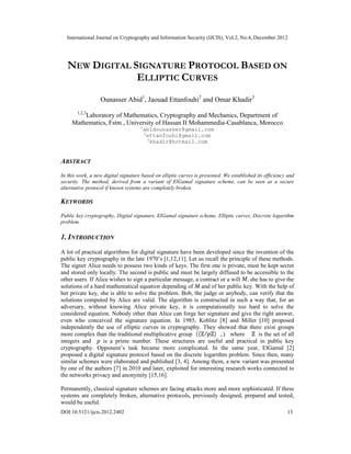 International Journal on Cryptography and Information Security (IJCIS), Vol.2, No.4, December 2012
DOI:10.5121/ijcis.2012.2402 13
NEW DIGITAL SIGNATURE PROTOCOL BASED ON
ELLIPTIC CURVES
Ounasser Abid1
, Jaouad Ettanfouhi2
and Omar Khadir3
1,2,3
Laboratory of Mathematics, Cryptography and Mechanics, Department of
Mathematics, Fstm , University of Hassan II Mohammedia-Casablanca, Morocco
1
abidounasser@gmail.com
2
ettanfouhi@gmail.com
3
khadir@hotmail.com
ABSTRACT
In this work, a new digital signature based on elliptic curves is presented. We established its efficiency and
security. The method, derived from a variant of ElGamal signature scheme, can be seen as a secure
alternative protocol if known systems are completely broken.
KEYWORDS
Public key cryptography, Digital signature, ElGamal signature scheme, Elliptic curves, Discrete logarithm
problem.
1. INTRODUCTION
A lot of practical algorithms for digital signature have been developed since the invention of the
public key cryptography in the late 1970’s [1,12,11]. Let us recall the principle of these methods.
The signer Alice needs to possess two kinds of keys. The first one is private, must be kept secret
and stored only locally. The second is public and must be largely diffused to be accessible to the
other users. If Alice wishes to sign a particular message, a contract or a will , she has to give the
solutions of a hard mathematical equation depending of and of her public key. With the help of
her private key, she is able to solve the problem. Bob, the judge or anybody, can verify that the
solutions computed by Alice are valid. The algorithm is constructed in such a way that, for an
adversary, without knowing Alice private key, it is computationally too hard to solve the
considered equation. Nobody other than Alice can forge her signature and give the right answer,
even who conceived the signature equation. In 1985, Koblitz [8] and Miller [10] proposed
independently the use of elliptic curves in cryptography. They showed that there exist groups
more complex than the traditional multiplicative group (( / )∗
,.) where is the set of all
integers and is a prime number. These structures are useful and practical in public key
cryptography. Opponent’s task became more complicated. In the same year, ElGamal [2]
proposed a digital signature protocol based on the discrete logarithm problem. Since then, many
similar schemes were elaborated and published [3, 4]. Among them, a new variant was presented
by one of the authors [7] in 2010 and later, exploited for interesting research works connected to
the networks privacy and anonymity [15,16].
Permanently, classical signature schemes are facing attacks more and more sophisticated. If these
systems are completely broken, alternative protocols, previously designed, prepared and tested,
would be useful.
 
