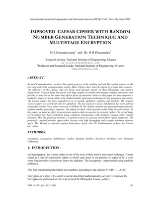 International Journal on Cryptography and Information Security (IJCIS), Vol.2, No.4, December 2012
DOI:10.5121/ijcis.2012.2405 39
IMPROVED CAESAR CIPHER WITH RANDOM
NUMBER GENERATION TECHNIQUE AND
MULTISTAGE ENCRYPTION
S G Srikantaswamy1
and Dr. H D Phaneendra2
1
Research scholar, National Institute of Engineering, Mysore
sg_srikantaswamy@yahoo.com
2
Professor and Research Guide, National Institute of Engineering, Mysore
hdphanee@yahoo.com
ABSTRACT :
Secured Communication involves Encryption process at the sending end and Decryption process at the
receiving end of the communication system. Many Ciphers have been developed to provide data security .
The efficiency of the Ciphers that are being used depends mainly on their throughput and memory
requirement. Using of large key spaces with huge number of rounds with multiple complex operations may
provide security but at the same time affects speed of operation. Hence in this paper we have proposed a
method to improve Caesar cipher with random number generation technique for key generation operations.
The Caesar cipher has been expanded so as to include alphabets, numbers and symbols. The original
Caesar cipher was restricted only for alphabets. The key used for Caesar Substitution has been derived
using a key Matrix Trace value restricted to Modulo 94. The Matrix elements are generated using recursive
random number generation equation, the output of which solely depends on the value of seed selected . In
this paper, we made an effort to incorporate modern cipher properties to classical cipher. The second stage
of encryption has been performed using columnar transposition with arbitrary random order column
selection. Thus the proposed Scheme is a hybrid version of classical and modern cipher properties. The
proposed method provides appreciable Security with high throughput and occupies minimum memory
space. The Method is resistant against brute-force attack with 93! Combinations of keys, for Caesar
encryption.
KEYWORDS:
Encryption, Decryption, Substitution, Cipher, Random Number, Recursive, Primitive root, Plaintext,
Ciphertext
1. INTRODUCTION :
In Cryptography, the Caesar cipher is one of the most widely known encryption technique. Caesar
cipher is a type of substitution cipher in which each letter in the plaintext is replaced by a letter
some fixed number of positions down the alphabet. The encryption is represented using modular
arithmetic
c by first transforming the letters into numbers, according to the scheme A=0,B=1…..Z=25.
Encryption of a letter x by a shift n can be described mathematically as En(x)=(x+n) mod 26.
Decryption is performed as Dn(x)=(x-n) mod 26 (Wikipedia, Caesar_cipher).
 