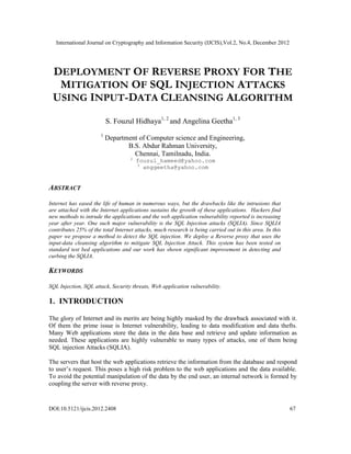 International Journal on Cryptography and Information Security (IJCIS),Vol.2, No.4, December 2012
DOI:10.5121/ijcis.2012.2408 67
DEPLOYMENT OF REVERSE PROXY FOR THE
MITIGATION OF SQL INJECTION ATTACKS
USING INPUT-DATA CLEANSING ALGORITHM
S. Fouzul Hidhaya1, 2
and Angelina Geetha1, 3
1
Department of Computer science and Engineering,
B.S. Abdur Rahman University,
Chennai, Tamilnadu, India.
2
fouzul_hameed@yahoo.com
3
anggeetha@yahoo.com
ABSTRACT
Internet has eased the life of human in numerous ways, but the drawbacks like the intrusions that
are attached with the Internet applications sustains the growth of these applications. Hackers find
new methods to intrude the applications and the web application vulnerability reported is increasing
year after year. One such major vulnerability is the SQL Injection attacks (SQLIA). Since SQLIA
contributes 25% of the total Internet attacks, much research is being carried out in this area. In this
paper we propose a method to detect the SQL injection. We deploy a Reverse proxy that uses the
input-data cleansing algorithm to mitigate SQL Injection Attack. This system has been tested on
standard test bed applications and our work has shown significant improvement in detecting and
curbing the SQLIA.
KEYWORDS
SQL Injection, SQL attack, Security threats, Web application vulnerability.
1. INTRODUCTION
The glory of Internet and its merits are being highly masked by the drawback associated with it.
Of them the prime issue is Internet vulnerability, leading to data modification and data thefts.
Many Web applications store the data in the data base and retrieve and update information as
needed. These applications are highly vulnerable to many types of attacks, one of them being
SQL injection Attacks (SQLIA).
The servers that host the web applications retrieve the information from the database and respond
to user’s request. This poses a high risk problem to the web applications and the data available.
To avoid the potential manipulation of the data by the end user, an internal network is formed by
coupling the server with reverse proxy.
 