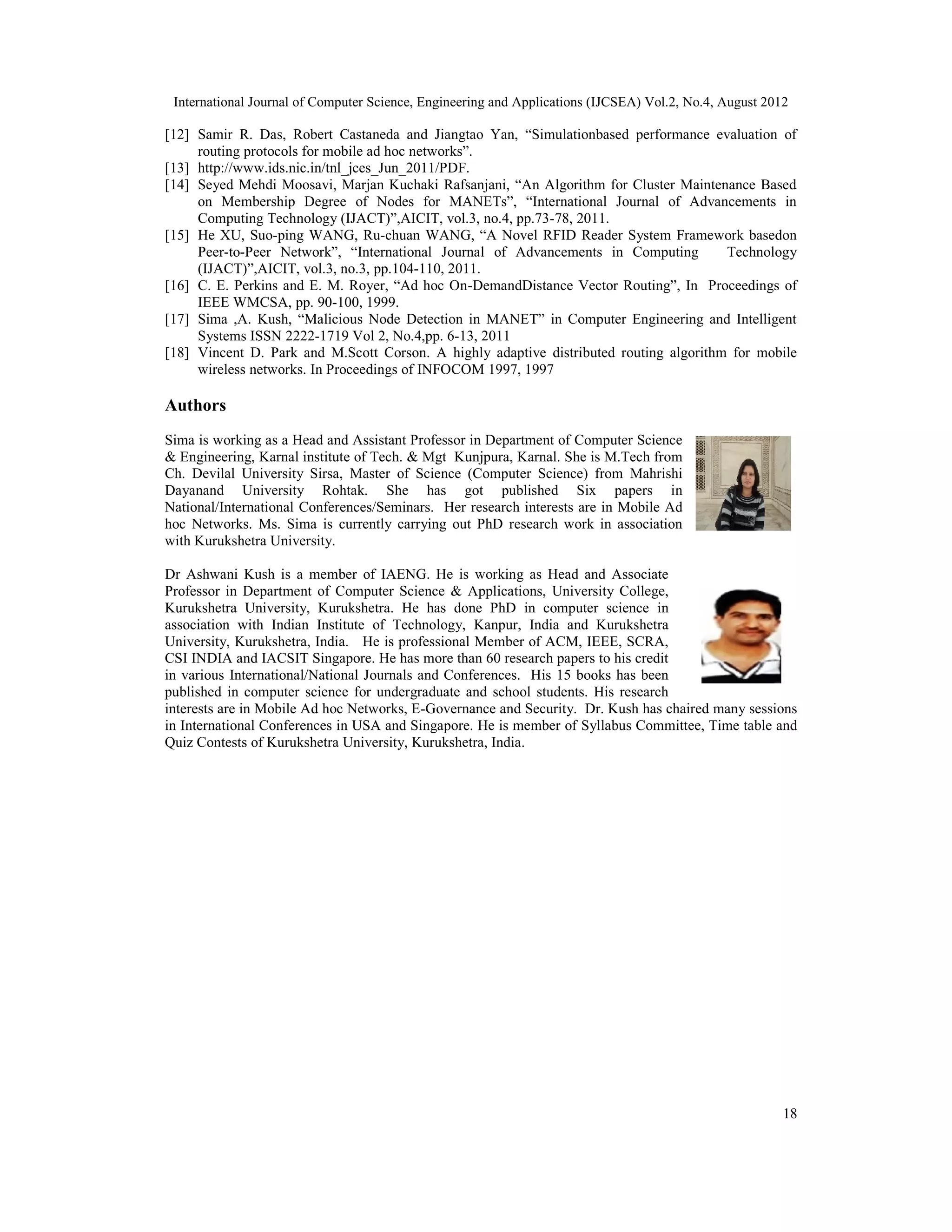 International Journal of Computer Science, Engineering and Applications (IJCSEA) Vol.2, No.4, August 2012
18
[12] Samir R. Das, Robert Castaneda and Jiangtao Yan, “Simulationbased performance evaluation of
routing protocols for mobile ad hoc networks”.
[13] http://www.ids.nic.in/tnl_jces_Jun_2011/PDF.
[14] Seyed Mehdi Moosavi, Marjan Kuchaki Rafsanjani, “An Algorithm for Cluster Maintenance Based
on Membership Degree of Nodes for MANETs”, “International Journal of Advancements in
Computing Technology (IJACT)”,AICIT, vol.3, no.4, pp.73-78, 2011.
[15] He XU, Suo-ping WANG, Ru-chuan WANG, “A Novel RFID Reader System Framework basedon
Peer-to-Peer Network”, “International Journal of Advancements in Computing Technology
(IJACT)”,AICIT, vol.3, no.3, pp.104-110, 2011.
[16] C. E. Perkins and E. M. Royer, “Ad hoc On-DemandDistance Vector Routing”, In Proceedings of
IEEE WMCSA, pp. 90-100, 1999.
[17] Sima ,A. Kush, “Malicious Node Detection in MANET” in Computer Engineering and Intelligent
Systems ISSN 2222-1719 Vol 2, No.4,pp. 6-13, 2011
[18] Vincent D. Park and M.Scott Corson. A highly adaptive distributed routing algorithm for mobile
wireless networks. In Proceedings of INFOCOM 1997, 1997
Authors
Sima is working as a Head and Assistant Professor in Department of Computer Science
& Engineering, Karnal institute of Tech. & Mgt Kunjpura, Karnal. She is M.Tech from
Ch. Devilal University Sirsa, Master of Science (Computer Science) from Mahrishi
Dayanand University Rohtak. She has got published Six papers in
National/International Conferences/Seminars. Her research interests are in Mobile Ad
hoc Networks. Ms. Sima is currently carrying out PhD research work in association
with Kurukshetra University.
Dr Ashwani Kush is a member of IAENG. He is working as Head and Associate
Professor in Department of Computer Science & Applications, University College,
Kurukshetra University, Kurukshetra. He has done PhD in computer science in
association with Indian Institute of Technology, Kanpur, India and Kurukshetra
University, Kurukshetra, India. He is professional Member of ACM, IEEE, SCRA,
CSI INDIA and IACSIT Singapore. He has more than 60 research papers to his credit
in various International/National Journals and Conferences. His 15 books has been
published in computer science for undergraduate and school students. His research
interests are in Mobile Ad hoc Networks, E-Governance and Security. Dr. Kush has chaired many sessions
in International Conferences in USA and Singapore. He is member of Syllabus Committee, Time table and
Quiz Contests of Kurukshetra University, Kurukshetra, India.
 