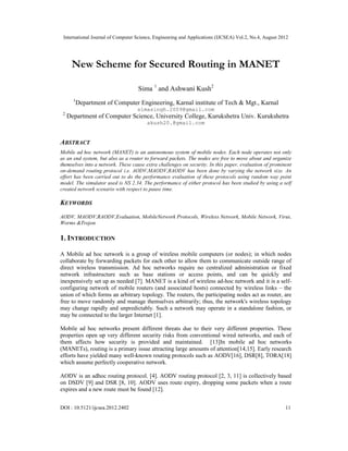 International Journal of Computer Science, Engineering and Applications (IJCSEA) Vol.2, No.4, August 2012
DOI : 10.5121/ijcsea.2012.2402 11
New Scheme for Secured Routing in MANET
Sima 1
and Ashwani Kush2
1
Department of Computer Engineering, Karnal institute of Tech & Mgt., Karnal
simasingh.2009@gmail.com
2
Department of Computer Science, University College, Kurukshetra Univ. Kurukshetra
akush20.@gmail.com
ABSTRACT
Mobile ad hoc network (MANET) is an autonomous system of mobile nodes. Each node operates not only
as an end system, but also as a router to forward packets. The nodes are free to move about and organize
themselves into a network. These cause extra challenges on security. In this paper, evaluation of prominent
on-demand routing protocol i.e. AODV,MAODV,RAODV has been done by varying the network size. An
effort has been carried out to do the performance evaluation of these protocols using random way point
model. The simulator used is NS 2.34. The performance of either protocol has been studied by using a self
created network scenario with respect to pause time.
KEYWORDS
AODV, MAODV,RAODV,Evaluation, MobileNetwork Protocols, Wireless Network, Mobile Network, Virus,
Worms &Trojon
1. INTRODUCTION
A Mobile ad hoc network is a group of wireless mobile computers (or nodes); in which nodes
collaborate by forwarding packets for each other to allow them to communicate outside range of
direct wireless transmission. Ad hoc networks require no centralized administration or fixed
network infrastructure such as base stations or access points, and can be quickly and
inexpensively set up as needed [7]. MANET is a kind of wireless ad-hoc network and it is a self-
configuring network of mobile routers (and associated hosts) connected by wireless links – the
union of which forms an arbitrary topology. The routers, the participating nodes act as router, are
free to move randomly and manage themselves arbitrarily; thus, the network's wireless topology
may change rapidly and unpredictably. Such a network may operate in a standalone fashion, or
may be connected to the larger Internet [1].
Mobile ad hoc networks present different threats due to their very different properties. These
properties open up very different security risks from conventional wired networks, and each of
them affects how security is provided and maintained. [13]In mobile ad hoc networks
(MANETs), routing is a primary issue attracting large amounts of attention[14,15]. Early research
efforts have yielded many well-known routing protocols such as AODV[16], DSR[8], TORA[18]
which assume perfectly cooperative network.
AODV is an adhoc routing protocol. [4]. AODV routing protocol [2, 3, 11] is collectively based
on DSDV [9] and DSR [8, 10]. AODV uses route expiry, dropping some packets when a route
expires and a new route must be found [12].
 