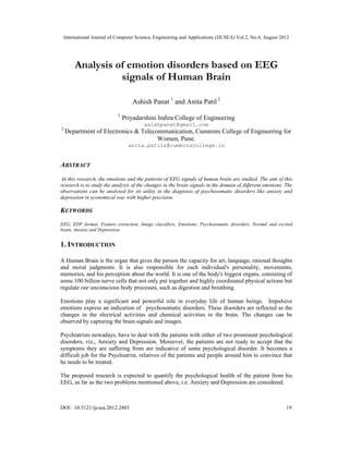 International Journal of Computer Science, Engineering and Applications (IJCSEA) Vol.2, No.4, August 2012
DOI : 10.5121/ijcsea.2012.2403 19
Analysis of emotion disorders based on EEG
signals of Human Brain
Ashish Panat 1
and Anita Patil 2
1
Priyadarshini Indira College of Engineering
asishpanat@gmail.com
2
Department of Electronics & Telecommunication, Cummins College of Engineering for
Women, Pune.
anita.patil&@cumminscollege.in
ABSTRACT
In this research, the emotions and the patterns of EEG signals of human brain are studied. The aim of this
research is to study the analysis of the changes in the brain signals in the domain of different emotions. The
observations can be analysed for its utility in the diagnosis of psychosomatic disorders like anxiety and
depression in economical way with higher precision.
KEYWORDS
EEG, EDF format, Feature extraction, Image classifiers, Emotions, Psychosomatic disorders, Normal and excited
brain, Anxiety and Depression
1. INTRODUCTION
A Human Brain is the organ that gives the person the capacity for art, language, rational thoughts
and moral judgments. It is also responsible for each individual's personality, movements,
memories, and his perception about the world. It is one of the body's biggest organs, consisting of
some 100 billion nerve cells that not only put together and highly coordinated physical actions but
regulate our unconscious body processes, such as digestion and breathing.
Emotions play a significant and powerful role in everyday life of human beings. Impulsive
emotions express an indication of psychosomatic disorders. These disorders are reflected as the
changes in the electrical activities and chemical activities in the brain. The changes can be
observed by capturing the brain signals and images.
Psychiatrists nowadays, have to deal with the patients with either of two prominent psychological
disorders, viz., Anxiety and Depression. Moreover, the patients are not ready to accept that the
symptoms they are suffering from are indicative of some psychological disorder. It becomes a
difficult job for the Psychiatrist, relatives of the patients and people around him to convince that
he needs to be treated.
The proposed research is expected to quantify the psychological health of the patient from his
EEG, as far as the two problems mentioned above, i.e. Anxiety and Depression are considered.
 