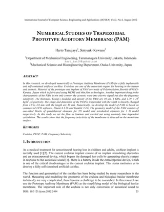 International Journal of Computer Science, Engineering and Applications (IJCSEA) Vol.2, No.4, August 2012
DOI : 10.5121/ijcsea.2012.2404 25
NUMERICAL STUDIES OF TRAPEZOIDAL
PROTOTYPE AUDITORY MEMBRANE (PAM)
Harto Tanujaya1
, Satoyuki Kawano2
1
Department of Mechanical Engineering, Tarumanagara University, Jakarta, Indonesia
hart_tan18@yahoo.com
2
Mechanical Science and Bioengineering Department, Osaka University, Japan
ABSTRACT
In this research, we developed numerically a Prototype Auditory Membrane (PAM) for a fully implantable
and self contained artificial cochlea. Cochleae are one of the important organs for hearing in the human
and animals. Material of the prototype and implant of PAM are made of Polyvinylidene fluoride (PVDF)-
Kureha, Japan which is fabricated using MEMS and thin film technologies. Another important thing in the
characteristic of the PAM is not only convert the acoustic wave into electric signal but also the frequency
selectivity. The thickness, Young’s modulus and density of the PAM are 40 μm, 4 GPa, and 1.79  103
kg/m3
, respectively. The shape and dimension of the PAM is trapezoidal with the width is linearly changed
from 2.0 to 4.0 mm with the length are 30 mm. Numerically, we develop the model of PAM is based on
commercial CFD software, Fluent 6.3.26 and Gambit 2.4.6. The geometry model of the PAM consists of
one-sided blocks of quadrilateral elements for 2D model and tetrahedral elements for 3 D model
respectively. In this study we set the flow as laminar and carried out using unsteady time dependent
calculation. The results show that the frequency selectivity of the membrane is detected on the membrane
surface.
KEYWORDS
Cochlea, PVDF, PAM, Frequency Selectivity
1. INTRODUCTION
As a medical treatment for sensorineural hearing loss in children and adults, cochlear implant is
recently used [1][2]. The current cochlear implant consist of an implant stimulating electrodes
and an extracorporeal device, which bypass the damaged hair cells by generating electric current
in response to the acoustical sound [3]. There is a battery inside the extracorporeal device, which
is one of the critical disadvantages in the current cochlear implant. This status motivates us to
develop a fully self-contained artificial cochlea.
The function and geometrical of the cochlea has been being studied by many researchers in the
world. Measuring and modelling the geometric of the cochlea and biological basilar membrane
technically are very complicated, these become a challenge to be researched. In this research we
use the Prototype Auditory Membrane (PAM) as the simplifying model of the biological basilar
membrane. The important role of the cochlea is not only conversion of acoustical sound to
 