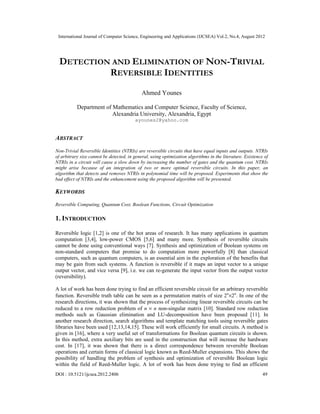 International Journal of Computer Science, Engineering and Applications (IJCSEA) Vol.2, No.4, August 2012
DOI : 10.5121/ijcsea.2012.2406 49
DETECTION AND ELIMINATION OF NON-TRIVIAL
REVERSIBLE IDENTITIES
Ahmed Younes
Department of Mathematics and Computer Science, Faculty of Science,
Alexandria University, Alexandria, Egypt
ayounes2@yahoo.com
ABSTRACT
Non-Trivial Reversible Identities (NTRIs) are reversible circuits that have equal inputs and outputs. NTRIs
of arbitrary size cannot be detected, in general, using optimization algorithms in the literature. Existence of
NTRIs in a circuit will cause a slow down by increasing the number of gates and the quantum cost. NTRIs
might arise because of an integration of two or more optimal reversible circuits. In this paper, an
algorithm that detects and removes NTRIs in polynomial time will be proposed. Experiments that show the
bad effect of NTRIs and the enhancement using the proposed algorithm will be presented.
KEYWORDS
Reversible Computing, Quantum Cost, Boolean Functions, Circuit Optimization
1. INTRODUCTION
Reversible logic [1,2] is one of the hot areas of research. It has many applications in quantum
computation [3,4], low-power CMOS [5,6] and many more. Synthesis of reversible circuits
cannot be done using conventional ways [7]. Synthesis and optimization of Boolean systems on
non-standard computers that promise to do computation more powerfully [8] than classical
computers, such as quantum computers, is an essential aim in the exploration of the benefits that
may be gain from such systems. A function is reversible if it maps an input vector to a unique
output vector, and vice versa [9], i.e. we can re-generate the input vector from the output vector
(reversibility).
A lot of work has been done trying to find an efficient reversible circuit for an arbitrary reversible
function. Reversible truth table can be seen as a permutation matrix of size 2n
×2n
. In one of the
research directions, it was shown that the process of synthesizing linear reversible circuits can be
reduced to a row reduction problem of n × n non-singular matrix [10]. Standard row reduction
methods such as Gaussian elimination and LU-decomposition have been proposed [11]. In
another research direction, search algorithms and template matching tools using reversible gates
libraries have been used [12,13,14,15]. These will work efficiently for small circuits. A method is
given in [16], where a very useful set of transformations for Boolean quantum circuits is shown.
In this method, extra auxiliary bits are used in the construction that will increase the hardware
cost. In [17], it was shown that there is a direct correspondence between reversible Boolean
operations and certain forms of classical logic known as Reed-Muller expansions. This shows the
possibility of handling the problem of synthesis and optimization of reversible Boolean logic
within the field of Reed-Muller logic. A lot of work has been done trying to find an efficient
 