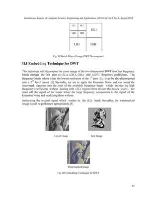 International Journal of Computer Science, Engineering and Applications (IJCSEA) Vol.2, No.4, August 2012
65
Fig. II Sketch Map of Image DWT Decomposed
II.I Embedding Technique for DWT
This technique will decompose the cover image of the two dimensional DWT into four frequency
bands through the first pass as (LL1), (LH1), (HL1) and (HH1) frequency coefficients. The
frequency bands where it has the lowest resolution of the 1
st
pass (LL1) can be also decomposed
into a 2
nd
level (pass). [6] Secondly, we are to apply the Gaussian Noise and can insert the
watermark signature into the reset of the available frequency bands which include the high
frequency coefficients without dealing with (LL) regions from all over the passes (levels). We
must add the signal of the bands where the large frequency components to the signal of the
Gaussian Noise and modifying them without
moderating the original signal which resides in the (LL) band; thereafter, the watermarked
image would be performed appropriately.[5]
Cover Image Test Image
Watermarked Image
Fig. III Embedding Technique for DWT
LL2 HL2
LH2 HH2
HL1
LH1 HH1
International Journal of Computer Science, Engineering and Applications (IJCSEA) Vol.2, No.4, August 2012
65
Fig. II Sketch Map of Image DWT Decomposed
II.I Embedding Technique for DWT
This technique will decompose the cover image of the two dimensional DWT into four frequency
bands through the first pass as (LL1), (LH1), (HL1) and (HH1) frequency coefficients. The
frequency bands where it has the lowest resolution of the 1
st
pass (LL1) can be also decomposed
into a 2
nd
level (pass). [6] Secondly, we are to apply the Gaussian Noise and can insert the
watermark signature into the reset of the available frequency bands which include the high
frequency coefficients without dealing with (LL) regions from all over the passes (levels). We
must add the signal of the bands where the large frequency components to the signal of the
Gaussian Noise and modifying them without
moderating the original signal which resides in the (LL) band; thereafter, the watermarked
image would be performed appropriately.[5]
Cover Image Test Image
Watermarked Image
Fig. III Embedding Technique for DWT
LL2 HL2
LH2 HH2
HL1
LH1 HH1
International Journal of Computer Science, Engineering and Applications (IJCSEA) Vol.2, No.4, August 2012
65
Fig. II Sketch Map of Image DWT Decomposed
II.I Embedding Technique for DWT
This technique will decompose the cover image of the two dimensional DWT into four frequency
bands through the first pass as (LL1), (LH1), (HL1) and (HH1) frequency coefficients. The
frequency bands where it has the lowest resolution of the 1
st
pass (LL1) can be also decomposed
into a 2
nd
level (pass). [6] Secondly, we are to apply the Gaussian Noise and can insert the
watermark signature into the reset of the available frequency bands which include the high
frequency coefficients without dealing with (LL) regions from all over the passes (levels). We
must add the signal of the bands where the large frequency components to the signal of the
Gaussian Noise and modifying them without
moderating the original signal which resides in the (LL) band; thereafter, the watermarked
image would be performed appropriately.[5]
Cover Image Test Image
Watermarked Image
Fig. III Embedding Technique for DWT
LL2 HL2
LH2 HH2
HL1
LH1 HH1
 